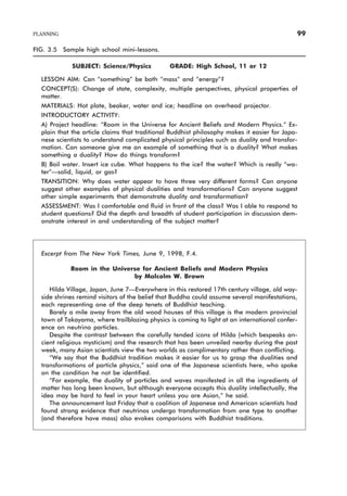 FIG. 3.5 Sample high school mini-lessons.
SUBJECT: Science/Physics GRADE: High School, 11 or 12
LESSON AIM: Can “something” be both “mass” and “energy”?
CONCEPT(S): Change of state, complexity, multiple perspectives, physical properties of
matter.
MATERIALS: Hot plate, beaker, water and ice; headline on overhead projector.
INTRODUCTORY ACTIVITY:
A) Project headline: “Room in the Universe for Ancient Beliefs and Modern Physics.” Ex-
plain that the article claims that traditional Buddhist philosophy makes it easier for Japa-
nese scientists to understand complicated physical principles such as duality and transfor-
mation. Can someone give me an example of something that is a duality? What makes
something a duality? How do things transform?
B) Boil water. Insert ice cube. What happens to the ice? the water? Which is really “wa-
ter”—solid, liquid, or gas?
TRANSITION: Why does water appear to have three very different forms? Can anyone
suggest other examples of physical dualities and transformations? Can anyone suggest
other simple experiments that demonstrate duality and transformation?
ASSESSMENT: Was I comfortable and fluid in front of the class? Was I able to respond to
student questions? Did the depth and breadth of student participation in discussion dem-
onstrate interest in and understanding of the subject matter?
PLANNING 99
Excerpt from The New York Times, June 9, 1998, F.4.
Room in the Universe for Ancient Beliefs and Modern Physics
by Malcolm W. Brown
Hilda Village, Japan, June 7—Everywhere in this restored 17th century village, old way-
side shrines remind visitors of the belief that Buddha could assume several manifestations,
each representing one of the deep tenets of Buddhist teaching.
Barely a mile away from the old wood houses of this village is the modern provincial
town of Takayama, where trailblazing physics is coming to light at an international confer-
ence on neutrino particles.
Despite the contrast between the carefully tended icons of Hilda (which bespeaks an-
cient religious mysticism) and the research that has been unveiled nearby during the past
week, many Asian scientists view the two worlds as complimentary rather than conflicting.
“We say that the Buddhist tradition makes it easier for us to grasp the dualities and
transformations of particle physics,” said one of the Japanese scientists here, who spoke
on the condition he not be identified.
“For example, the duality of particles and waves manifested in all the ingredients of
matter has long been known, but although everyone accepts this duality intellectually, the
idea may be hard to feel in your heart unless you are Asian,” he said.
The announcement last Friday that a coalition of Japanese and American scientists had
found strong evidence that neutrinos undergo transformation from one type to another
(and therefore have mass) also evokes comparisons with Buddhist traditions.
 