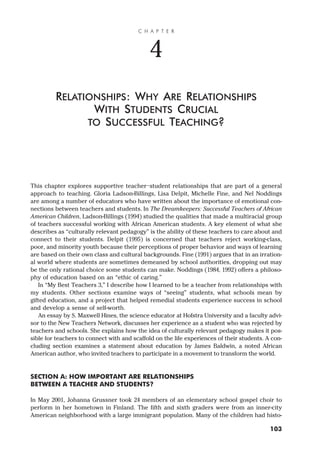 This chapter explores supportive teacher–student relationships that are part of a general
approach to teaching. Gloria Ladson-Billings, Lisa Delpit, Michelle Fine, and Nel Noddings
are among a number of educators who have written about the importance of emotional con-
nections between teachers and students. In The Dreamkeepers: Successful Teachers of African
American Children, Ladson-Billings (1994) studied the qualities that made a multiracial group
of teachers successful working with African American students. A key element of what she
describes as “culturally relevant pedagogy” is the ability of these teachers to care about and
connect to their students. Delpit (1995) is concerned that teachers reject working-class,
poor, and minority youth because their perceptions of proper behavior and ways of learning
are based on their own class and cultural backgrounds. Fine (1991) argues that in an irration-
al world where students are sometimes demeaned by school authorities, dropping out may
be the only rational choice some students can make. Noddings (1984, 1992) offers a philoso-
phy of education based on an “ethic of caring.”
In “My Best Teachers 3,” I describe how I learned to be a teacher from relationships with
my students. Other sections examine ways of “seeing” students, what schools mean by
gifted education, and a project that helped remedial students experience success in school
and develop a sense of self-worth.
An essay by S. Maxwell Hines, the science educator at Hofstra University and a faculty advi-
sor to the New Teachers Network, discusses her experience as a student who was rejected by
teachers and schools. She explains how the idea of culturally relevant pedagogy makes it pos-
sible for teachers to connect with and scaffold on the life experiences of their students. A con-
cluding section examines a statement about education by James Baldwin, a noted African
American author, who invited teachers to participate in a movement to transform the world.
SECTION A: HOW IMPORTANT ARE RELATIONSHIPS
BETWEEN A TEACHER AND STUDENTS?
In May 2001, Johanna Grussner took 24 members of an elementary school gospel choir to
perform in her hometown in Finland. The fifth and sixth graders were from an inner-city
American neighborhood with a large immigrant population. Many of the children had histo-
C H A P T E R
4
RELATIONSHIPS: WHY ARE RELATIONSHIPS
WITH STUDENTS CRUCIAL
TO SUCCESSFUL TEACHING?
103
 