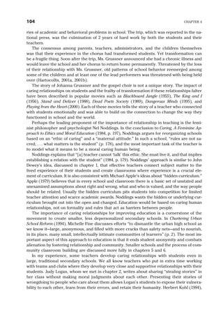 ries of academic and behavioral problems in school. The trip, which was reported in the na-
tional press, was the culmination of 2 years of hard work by both the students and their
teachers.
The consensus among parents, teachers, administrators, and the children themselves
was that their experience in the chorus had transformed students. Yet transformation can
be a fragile thing. Soon after the trip, Ms. Grussner announced she had a chronic illness and
would leave the school and her chorus to return home permanently. Threatened by the loss
of their relationship with Ms. Grussner, old patterns of school behavior reemerged among
some of the children and at least one of the lead performers was threatened with being held
over (Hartocollis, 2001a, 2001b).
The story of Johanna Grussner and the gospel choir is not a unique story. The impact of
caring relationships on students and the frailty of transformation if these relationships falter
have been described in popular movies such as Blackboard Jungle (1955), The King and I
(1956), Stand and Deliver (1988), Dead Poets Society (1989), Dangerous Minds (1995), and
Playing from the Heart (2000). Each of these movies tells the story of a teacher who connected
with students emotionally and was able to build on the connection to change the way they
functioned in school and the world.
Perhaps the leading proponent of the importance of relationship in teaching is the femi-
nist philosopher and psychologist Nel Noddings. In the conclusion to Caring, A Feminine Ap-
proach to Ethics and Moral Education (1984, p. 197), Noddings argues for reorganizing schools
based on an “ethic of caring” and a “maternal attitude.” In such a school, “rules are not sa-
cred, . . . what matters is the student” (p. 178), and the most important task of the teacher is
to model what it means to be a moral caring human being.
Noddings explains that “[a] teacher cannot ‘talk’ this ethic. She must live it, and that implies
establishing a relation with the student” (1984, p. 179). Noddings’ approach is similar to John
Dewey’s idea, discussed in chapter 1, that effective teachers connect subject matter to the
lived experience of their students and create classrooms where experience is a crucial ele-
ment of curriculum. It is also consistent with Michael Apple’s ideas about “hidden curriculum.”
Apple (1979) believes that in every school and classroom there is a basic set of unstated and
unexamined assumptions about right and wrong, what and who is valued, and the way people
should be related. Usually the hidden curriculum pits students into competition for limited
teacher attention and scarce academic awards. Noddings wants the hidden or underlying cur-
riculum brought out into the open and changed. Education would be based on caring human
relationships, not on formality and rules that act as barriers between people.
The importance of caring relationships for improving education is a cornerstone of the
movement to create smaller, less depersonalized secondary schools. In Chartering Urban
School Reform (1994), Michelle Fine discusses efforts “to dismantle the urban high school as
we know it—large, anonymous, and filled with more cracks than safety nets—and to nourish,
in its place, many small, intellectually intimate communities of learners” (p. 2). The most im-
portant aspect of this approach to education is that it ends student anonymity and combats
alienation by fostering relationship and community. Smaller schools and the process of com-
munity classroom building are discussed more fully in chapters 5 and 6.
In my experience, some teachers develop caring relationships with students even in
large, traditional secondary schools. We all know teachers who put in extra time working
with teams and clubs where they develop very close and supportive relationships with their
students. Judy Logan, whom we met in chapter 2, writes about sharing “stealing stories” in
her class without making moral judgments about each other. Presenting their stories of
wrongdoing to people who care about them allows Logan’s students to expose their vulnera-
bility to each other, learn from their errors, and retain their humanity. Herbert Kohl (1994),
104 CHAPTER 4
 