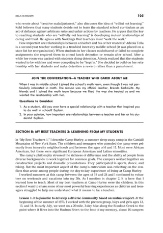 who wrote about “creative maladjustment,” also discusses the idea of “willful not learning.”
Kohl believes that many students decide not to learn the standard school curriculum as an
act of defiance against arbitrary rules and unfair actions by teachers. He argues that the key
to reaching students who are “willfully not learning” is developing mutual relationships of
caring and trust. He agrees with Noddings that teachers must “walk the walk.”
How important are relationships between a teacher and his or her students? Adeola Tella
is a second-year teacher working in a troubled inner-city middle school (it was placed on a
state list for reorganization). When students in her classes misbehaved or failed to complete
assignments she required them to attend lunch detention or remain after school. After a
while her room was packed with students doing detention. Adeola realized that the students
wanted to be with her and were competing to be “kept in.” She decided to build on her rela-
tionship with her students and make detention a reward rather than a punishment.
JOIN THE CONVERSATION—A TEACHER WHO CARED ABOUT ME
When I was in middle school I joined the school’s math team, even though I was not par-
ticularly interested in math. The reason was my official teacher, Brenda Berkowitz. My
friends and I joined the math team because we liked the way she treated us and we
wanted the relationship with her.
Questions to Consider:
1. As a student, did you ever have a special relationship with a teacher that inspired you
to do well in school? Explain.
2. In your opinion, how important are relationships between a teacher and her or his stu-
dents? Explain.
SECTION B: MY BEST TEACHERS 3: LEARNING FROM MY STUDENTS
In “My Best Teachers 1,” I describe Camp Hurley, a summer sleep-away camp in the Catskill
Mountains of New York State. The children and teenagers who attended the camp were pri-
marily from inner-city neighborhoods and between the ages of 6 and 17. Most were African
American, but there were significant European American and Latino minorities.
The camp’s philosophy stressed the richness of difference and the ability of people from
diverse backgrounds to work together for common goals. The campers worked together on
construction projects and dramatic presentations. They participated in sports, dance, and
hiking. But the most important aspect of the camp’s curriculum was reflecting on the con-
flicts that arose among people during the day-to-day experience of living at Camp Hurley.
I worked summers at this camp between the ages of 19 and 24 and I continued to volun-
teer on weekends and vacations into my 30s. As I mention in chapter 2, it is here that I
learned how to teach. Most of my best teachers at Camp Hurley were the children. In this
section I want to share some of my most powerful learning experiences as children and teen-
agers struggled to help me understand what it means to be a teacher.
Lesson 1. It is possible to develop a diverse community based on mutual respect. At the
beginning of the summer of 1973, I worked with the preteen group, boys and girls ages 12,
13, and 14. In early July, we went on a 20-mile, 3-day hike along the Rondout Creek to the
point where it flows into the Hudson River; to the best of my memory, about 16 campers
RELATIONSHIPS 105
 