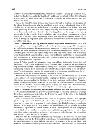 and three staff members made the trip. One of the campers, a young girl I will call Joan,
had cerebral palsy. She walked with difficulty and it was often hard for the other children
to understand her when she spoke. She was also one of the few European American chil-
dren in this group.
Before the hike, the group decided that Joan would walk in front and set the pace for
the others. It also discussed why she would not be able to carry a backpack. It was a diffi-
cult hike and at one point we walked most of the night in a downpour. At first there was
some grumbling that Joan was not carrying anything. But as we hiked on, complaints
about fairness turned into admiration for the doggedness and courage of this young
woman who led by example. By the end of the hike, the staff and campers were helping
each other as we sang, talked, and played. On this hike I learned what young people are ca-
pable of if they are respected, given a chance to work out their conflicts, and allowed to
show their best side.
Lesson 2. It is not what you say, but how students experience what they hear. Later that
summer, I learned a very painful lesson from the preteen boys groups. The youngsters
were all African American. We were preparing a dramatic presentation on slavery and I ex-
plained that some Southerners used the Bible to defend the enslavement of Black people.
They thought I believed these proslavery views and they were furious with me; it took
weeks to reestablish a relationship of trust. I learned that a teacher has to be concerned
with who students are and how they feel. As a teacher, it is not what you say, but how stu-
dents experience what they hear.
Lesson 3. When people work together they can achieve their goals. During the final
three weeks of 1973, I was working with the 10-year-old boys group and we were having a
very good time together. The summer was ending with a Medieval Guild Fair and my group
was making ceramic chess pieces and a wooden board and performing at the fair as tum-
blers. The only problem was that the boys wanted to go on an overnight hike and the pro-
gram director felt the schedule was too crowded to permit it.
At the last Friday evening staff meeting of the season, we heard shouting and the sound
of general mayhem coming from my cabin. The program director and I went up to investi-
gate, but as we approached the lights went out and everything quieted down. Neverthe-
less we rushed into the cabin, flicked on the light, and the program director, determined to
punish the malefactors, shouted: “This group is going on a night hike.” Simultaneously,
nine 10-year-old boys leaped out of bed fully dressed and ready to go.
Lesson 4. Building a relationship requires time, patience, and trust. During the summer
of 1974, my nine-year-old boys group was put in charge of repairing a roadside drainage
ditch. It was an important task: Unless the drains were repaired, the edges of the dirt road
washed away during rainstorms.
Some of the boys were not enthusiastic about the assignment. I spent 2 days trying to
get the campers interested in the job and one boy was particularly resistant. The group
could not persuade him to work and I could not make him. His holdout was beginning to
threaten the entire project so the group met and decided that only people who wanted to
learn how to repair the ditch were allowed to help. The only condition was that people
who decided not to work had to remain within sight of the group. At first, two other boys
joined him and they meandered a short way off into the woods. However, the second day
they decided to join the rest of the group.
The third day, the program director came by while eight of the nine-year-old boys were
working hard clearing the drains of leaves, roots, and rocks; mixing cement; and lining the
ditch with slate slabs. He asked if I knew that one of the boys was in the woods. When I said
that I did, he wanted to know why I had not gone after him. I explained that the boy did not
106 CHAPTER 4
 