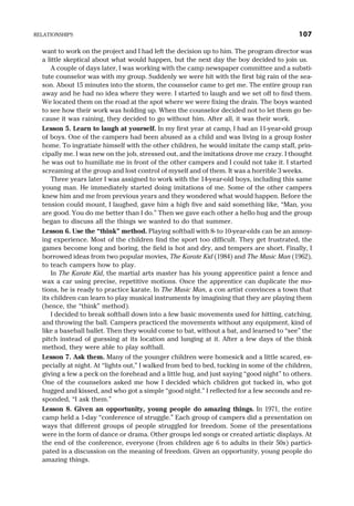 want to work on the project and I had left the decision up to him. The program director was
a little skeptical about what would happen, but the next day the boy decided to join us.
A couple of days later, I was working with the camp newspaper committee and a substi-
tute counselor was with my group. Suddenly we were hit with the first big rain of the sea-
son. About 15 minutes into the storm, the counselor came to get me. The entire group ran
away and he had no idea where they were. I started to laugh and we set off to find them.
We located them on the road at the spot where we were fixing the drain. The boys wanted
to see how their work was holding up. When the counselor decided not to let them go be-
cause it was raining, they decided to go without him. After all, it was their work.
Lesson 5. Learn to laugh at yourself. In my first year at camp, I had an 11-year-old group
of boys. One of the campers had been abused as a child and was living in a group foster
home. To ingratiate himself with the other children, he would imitate the camp staff, prin-
cipally me. I was new on the job, stressed out, and the imitations drove me crazy. I thought
he was out to humiliate me in front of the other campers and I could not take it. I started
screaming at the group and lost control of myself and of them. It was a horrible 3 weeks.
Three years later I was assigned to work with the 14-year-old boys, including this same
young man. He immediately started doing imitations of me. Some of the other campers
knew him and me from previous years and they wondered what would happen. Before the
tension could mount, I laughed, gave him a high five and said something like, “Man, you
are good. You do me better than I do.” Then we gave each other a hello hug and the group
began to discuss all the things we wanted to do that summer.
Lesson 6. Use the “think” method. Playing softball with 8- to 10-year-olds can be an annoy-
ing experience. Most of the children find the sport too difficult. They get frustrated, the
games become long and boring, the field is hot and dry, and tempers are short. Finally, I
borrowed ideas from two popular movies, The Karate Kid (1984) and The Music Man (1962),
to teach campers how to play.
In The Karate Kid, the martial arts master has his young apprentice paint a fence and
wax a car using precise, repetitive motions. Once the apprentice can duplicate the mo-
tions, he is ready to practice karate. In The Music Man, a con artist convinces a town that
its children can learn to play musical instruments by imagining that they are playing them
(hence, the “think” method).
I decided to break softball down into a few basic movements used for hitting, catching,
and throwing the ball. Campers practiced the movements without any equipment, kind of
like a baseball ballet. Then they would come to bat, without a bat, and learned to “see” the
pitch instead of guessing at its location and lunging at it. After a few days of the think
method, they were able to play softball.
Lesson 7. Ask them. Many of the younger children were homesick and a little scared, es-
pecially at night. At “lights out,” I walked from bed to bed, tucking in some of the children,
giving a few a peck on the forehead and a little hug, and just saying “good night” to others.
One of the counselors asked me how I decided which children got tucked in, who got
hugged and kissed, and who got a simple “good night.” I reflected for a few seconds and re-
sponded, “I ask them.”
Lesson 8. Given an opportunity, young people do amazing things. In 1971, the entire
camp held a 1-day “conference of struggle.” Each group of campers did a presentation on
ways that different groups of people struggled for freedom. Some of the presentations
were in the form of dance or drama. Other groups led songs or created artistic displays. At
the end of the conference, everyone (from children age 6 to adults in their 50s) partici-
pated in a discussion on the meaning of freedom. Given an opportunity, young people do
amazing things.
RELATIONSHIPS 107
 