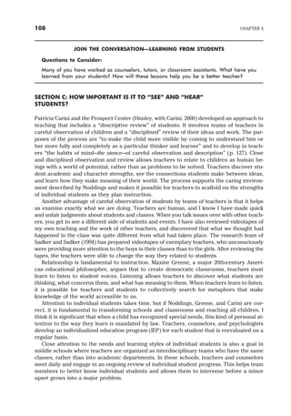 JOIN THE CONVERSATION—LEARNING FROM STUDENTS
Questions to Consider:
Many of you have worked as counselors, tutors, or classroom assistants. What have you
learned from your students? How will these lessons help you be a better teacher?
SECTION C: HOW IMPORTANT IS IT TO “SEE” AND “HEAR”
STUDENTS?
Patricia Carini and the Prospect Center (Himley, with Carini, 2000) developed an approach to
teaching that includes a “descriptive review” of students. It involves teams of teachers in
careful observation of children and a “disciplined” review of their ideas and work. The pur-
poses of the process are “to make the child more visible by coming to understand him or
her more fully and completely as a particular thinker and learner” and to develop in teach-
ers “the habits of mind—the stance—of careful observation and description” (p. 127). Close
and disciplined observation and review allows teachers to relate to children as human be-
ings with a world of potential, rather than as problems to be solved. Teachers discover stu-
dent academic and character strengths, see the connections students make between ideas,
and learn how they make meaning of their world. The process supports the caring environ-
ment described by Noddings and makes it possible for teachers to scaffold on the strengths
of individual students as they plan instruction.
Another advantage of careful observation of students by teams of teachers is that it helps
us examine exactly what we are doing. Teachers are human, and I know I have made quick
and unfair judgments about students and classes. When you talk issues over with other teach-
ers, you get to see a different side of students and events. I have also reviewed videotapes of
my own teaching and the work of other teachers, and discovered that what we thought had
happened in the class was quite different from what had taken place. The research team of
Sadker and Sadker (1994) has prepared videotapes of exemplary teachers, who unconsciously
were providing more attention to the boys in their classes than to the girls. After reviewing the
tapes, the teachers were able to change the way they related to students.
Relationship is fundamental to instruction. Maxine Greene, a major 20th-century Ameri-
can educational philosopher, argues that to create democratic classrooms, teachers must
learn to listen to student voices. Listening allows teachers to discover what students are
thinking, what concerns them, and what has meaning to them. When teachers learn to listen,
it is possible for teachers and students to collectively search for metaphors that make
knowledge of the world accessible to us.
Attention to individual students takes time, but if Noddings, Greene, and Carini are cor-
rect, it is fundamental to transforming schools and classrooms and reaching all children. I
think it is significant that when a child has recognized special needs, this kind of personal at-
tention to the way they learn is mandated by law. Teachers, counselors, and psychologists
develop an individualized education program (IEP) for each student that is reevaluated on a
regular basis.
Close attention to the needs and learning styles of individual students is also a goal in
middle schools where teachers are organized as interdisciplinary teams who have the same
classes, rather than into academic departments. In these schools, teachers and counselors
meet daily and engage in an ongoing review of individual student progress. This helps team
members to better know individual students and allows them to intervene before a minor
upset grows into a major problem.
108 CHAPTER 4
 
