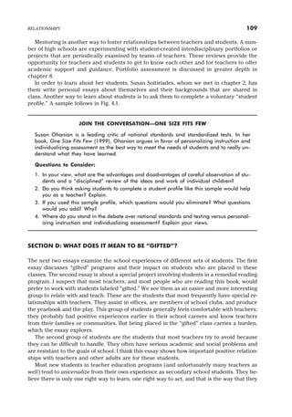 Mentoring is another way to foster relationships between teachers and students. A num-
ber of high schools are experimenting with student-created interdisciplinary portfolios or
projects that are periodically examined by teams of teachers. These reviews provide the
opportunity for teachers and students to get to know each other and for teachers to offer
academic support and guidance. Portfolio assessment is discussed in greater depth in
chapter 8.
In order to learn about her students, Susan Soitiriades, whom we met in chapter 2, has
them write personal essays about themselves and their backgrounds that are shared in
class. Another way to learn about students is to ask them to complete a voluntary “student
profile.” A sample follows in Fig. 4.1.
JOIN THE CONVERSATION—ONE SIZE FITS FEW
Susan Ohanian is a leading critic of national standards and standardized tests. In her
book, One Size Fits Few (1999), Ohanian argues in favor of personalizing instruction and
individualizing assessment as the best way to meet the needs of students and to really un-
derstand what they have learned.
Questions to Consider:
1. In your view, what are the advantages and disadvantages of careful observation of stu-
dents and a “disciplined” review of the ideas and work of individual children?
2. Do you think asking students to complete a student profile like this sample would help
you as a teacher? Explain.
3. If you used this sample profile, which questions would you eliminate? What questions
would you add? Why?
4. Where do you stand in the debate over national standards and testing versus personal-
izing instruction and individualizing assessment? Explain your views.
SECTION D: WHAT DOES IT MEAN TO BE “GIFTED”?
The next two essays examine the school experiences of different sets of students. The first
essay discusses “gifted” programs and their impact on students who are placed in these
classes. The second essay is about a special project involving students in a remedial reading
program. I suspect that most teachers, and most people who are reading this book, would
prefer to work with students labeled “gifted.” We see them as an easier and more interesting
group to relate with and teach. These are the students that most frequently have special re-
lationships with teachers. They assist in offices, are members of school clubs, and produce
the yearbook and the play. This group of students generally feels comfortable with teachers;
they probably had positive experiences earlier in their school careers and know teachers
from their families or communities. But being placed in the “gifted” class carries a burden,
which the essay explores.
The second group of students are the students that most teachers try to avoid because
they can be difficult to handle. They often have serious academic and social problems and
are resistant to the goals of school. I think this essay shows how important positive relation-
ships with teachers and other adults are for these students.
Most new students in teacher education programs (and unfortunately many teachers as
well) tend to universalize from their own experience as secondary school students. They be-
lieve there is only one right way to learn, one right way to act, and that is the way that they
RELATIONSHIPS 109
 