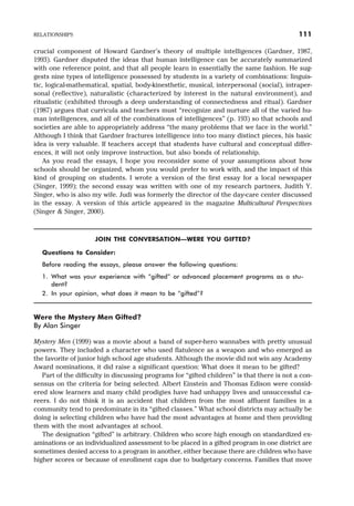 crucial component of Howard Gardner’s theory of multiple intelligences (Gardner, 1987,
1993). Gardner disputed the ideas that human intelligence can be accurately summarized
with one reference point, and that all people learn in essentially the same fashion. He sug-
gests nine types of intelligence possessed by students in a variety of combinations: linguis-
tic, logical-mathematical, spatial, body-kinesthetic, musical, interpersonal (social), intraper-
sonal (reflective), naturalistic (characterized by interest in the natural environment), and
ritualistic (exhibited through a deep understanding of connectedness and ritual). Gardner
(1987) argues that curricula and teachers must “recognize and nurture all of the varied hu-
man intelligences, and all of the combinations of intelligences” (p. 193) so that schools and
societies are able to appropriately address “the many problems that we face in the world.”
Although I think that Gardner fractures intelligence into too many distinct pieces, his basic
idea is very valuable. If teachers accept that students have cultural and conceptual differ-
ences, it will not only improve instruction, but also bonds of relationship.
As you read the essays, I hope you reconsider some of your assumptions about how
schools should be organized, whom you would prefer to work with, and the impact of this
kind of grouping on students. I wrote a version of the first essay for a local newspaper
(Singer, 1999); the second essay was written with one of my research partners, Judith Y.
Singer, who is also my wife. Judi was formerly the director of the day-care center discussed
in the essay. A version of this article appeared in the magazine Multicultural Perspectives
(Singer & Singer, 2000).
JOIN THE CONVERSATION—WERE YOU GIFTED?
Questions to Consider:
Before reading the essays, please answer the following questions:
1. What was your experience with “gifted” or advanced placement programs as a stu-
dent?
2. In your opinion, what does it mean to be “gifted”?
Were the Mystery Men Gifted?
By Alan Singer
Mystery Men (1999) was a movie about a band of super-hero wannabes with pretty unusual
powers. They included a character who used flatulence as a weapon and who emerged as
the favorite of junior high school age students. Although the movie did not win any Academy
Award nominations, it did raise a significant question: What does it mean to be gifted?
Part of the difficulty in discussing programs for “gifted children” is that there is not a con-
sensus on the criteria for being selected. Albert Einstein and Thomas Edison were consid-
ered slow learners and many child prodigies have had unhappy lives and unsuccessful ca-
reers. I do not think it is an accident that children from the most affluent families in a
community tend to predominate in its “gifted classes.” What school districts may actually be
doing is selecting children who have had the most advantages at home and then providing
them with the most advantages at school.
The designation “gifted” is arbitrary. Children who score high enough on standardized ex-
aminations or an individualized assessment to be placed in a gifted program in one district are
sometimes denied access to a program in another, either because there are children who have
higher scores or because of enrollment caps due to budgetary concerns. Families that move
RELATIONSHIPS 111
 