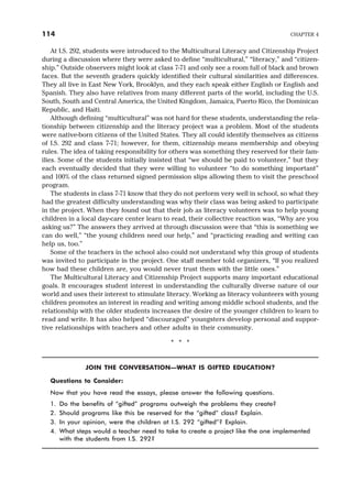 At I.S. 292, students were introduced to the Multicultural Literacy and Citizenship Project
during a discussion where they were asked to define “multicultural,” “literacy,” and “citizen-
ship.” Outside observers might look at class 7-71 and only see a room full of black and brown
faces. But the seventh graders quickly identified their cultural similarities and differences.
They all live in East New York, Brooklyn, and they each speak either English or English and
Spanish. They also have relatives from many different parts of the world, including the U.S.
South, South and Central America, the United Kingdom, Jamaica, Puerto Rico, the Dominican
Republic, and Haiti.
Although defining “multicultural” was not hard for these students, understanding the rela-
tionship between citizenship and the literacy project was a problem. Most of the students
were native-born citizens of the United States. They all could identify themselves as citizens
of I.S. 292 and class 7-71; however, for them, citizenship means membership and obeying
rules. The idea of taking responsibility for others was something they reserved for their fam-
ilies. Some of the students initially insisted that “we should be paid to volunteer,” but they
each eventually decided that they were willing to volunteer “to do something important”
and 100% of the class returned signed permission slips allowing them to visit the preschool
program.
The students in class 7-71 know that they do not perform very well in school, so what they
had the greatest difficulty understanding was why their class was being asked to participate
in the project. When they found out that their job as literacy volunteers was to help young
children in a local day-care center learn to read, their collective reaction was, “Why are you
asking us?” The answers they arrived at through discussion were that “this is something we
can do well,” “the young children need our help,” and “practicing reading and writing can
help us, too.”
Some of the teachers in the school also could not understand why this group of students
was invited to participate in the project. One staff member told organizers, “If you realized
how bad these children are, you would never trust them with the little ones.”
The Multicultural Literacy and Citizenship Project supports many important educational
goals. It encourages student interest in understanding the culturally diverse nature of our
world and uses their interest to stimulate literacy. Working as literacy volunteers with young
children promotes an interest in reading and writing among middle school students, and the
relationship with the older students increases the desire of the younger children to learn to
read and write. It has also helped “discouraged” youngsters develop personal and suppor-
tive relationships with teachers and other adults in their community.
* * *
JOIN THE CONVERSATION—WHAT IS GIFTED EDUCATION?
Questions to Consider:
Now that you have read the essays, please answer the following questions.
1. Do the benefits of “gifted” programs outweigh the problems they create?
2. Should programs like this be reserved for the “gifted” class? Explain.
3. In your opinion, were the children at I.S. 292 “gifted”? Explain.
4. What steps would a teacher need to take to create a project like the one implemented
with the students from I.S. 292?
114 CHAPTER 4
 