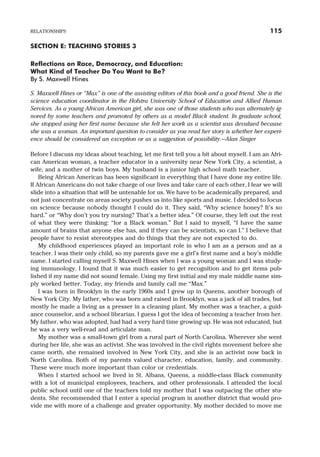 SECTION E: TEACHING STORIES 3
Reflections on Race, Democracy, and Education:
What Kind of Teacher Do You Want to Be?
By S. Maxwell Hines
S. Maxwell Hines or “Max” is one of the assisting editors of this book and a good friend. She is the
science education coordinator in the Hofstra University School of Education and Allied Human
Services. As a young African American girl, she was one of those students who was alternately ig-
nored by some teachers and promoted by others as a model Black student. In graduate school,
she stopped using her first name because she felt her work as a scientist was devalued because
she was a woman. An important question to consider as you read her story is whether her experi-
ence should be considered an exception or as a suggestion of possibility.—Alan Singer
Before I discuss my ideas about teaching, let me first tell you a bit about myself. I am an Afri-
can American woman, a teacher educator in a university near New York City, a scientist, a
wife, and a mother of twin boys. My husband is a junior high school math teacher.
Being African American has been significant in everything that I have done my entire life.
If African Americans do not take charge of our lives and take care of each other, I fear we will
slide into a situation that will be untenable for us. We have to be academically prepared, and
not just concentrate on areas society pushes us into like sports and music. I decided to focus
on science because nobody thought I could do it. They said, “Why science honey? It’s so
hard.” or “Why don’t you try nursing? That’s a better idea.” Of course, they left out the rest
of what they were thinking: “for a Black woman.” But I said to myself, “I have the same
amount of brains that anyone else has, and if they can be scientists, so can I.” I believe that
people have to resist stereotypes and do things that they are not expected to do.
My childhood experiences played an important role in who I am as a person and as a
teacher. I was their only child, so my parents gave me a girl’s first name and a boy’s middle
name. I started calling myself S. Maxwell Hines when I was a young woman and I was study-
ing immunology. I found that it was much easier to get recognition and to get items pub-
lished if my name did not sound female. Using my first initial and my male middle name sim-
ply worked better. Today, my friends and family call me “Max.”
I was born in Brooklyn in the early 1960s and I grew up in Queens, another borough of
New York City. My father, who was born and raised in Brooklyn, was a jack of all trades, but
mostly he made a living as a presser in a cleaning plant. My mother was a teacher, a guid-
ance counselor, and a school librarian. I guess I got the idea of becoming a teacher from her.
My father, who was adopted, had had a very hard time growing up. He was not educated, but
he was a very well-read and articulate man.
My mother was a small-town girl from a rural part of North Carolina. Wherever she went
during her life, she was an activist. She was involved in the civil rights movement before she
came north, she remained involved in New York City, and she is an activist now back in
North Carolina. Both of my parents valued character, education, family, and community.
These were much more important than color or credentials.
When I started school we lived in St. Albans, Queens, a middle-class Black community
with a lot of municipal employees, teachers, and other professionals. I attended the local
public school until one of the teachers told my mother that I was outpacing the other stu-
dents. She recommended that I enter a special program in another district that would pro-
vide me with more of a challenge and greater opportunity. My mother decided to move me
RELATIONSHIPS 115
 