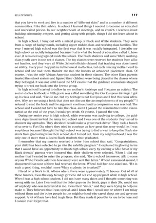that you have to work and live in a number of “different skins” and in a number of different
communities. I like that advice. In school I learned things I needed to become an educated
and successful person. In our neighborhood, at meetings, and in church, I learned about
building community, respect, and getting along with people, things I did not learn about in
school.
In high school, I hung out with a mixed group of Black and White students. They were
from a range of backgrounds, including upper middle-class and working-class families. The
year I entered high school was the first year that it was racially integrated. I describe my
high school as racially integrated because that is what the board of education called it; how-
ever, it remained segregated inside the school. The Black students and some White working-
class youth were in one set of classes. The top classes were reserved for students from afflu-
ent families, and they were all White. School officials claimed that tracking was done based
on ability. Every year they put me in the lowest math class, but each time my mother went to
school and she had them transfer me into the honors or advanced placement class. Of
course, I was the only African American student in these classes. The other Black parents
trusted the school system and figured their children were being placed in the classes where
they belonged. It was not until I aced the SAT exams that the guidance counselors stopped
trying to track me back into the lowest group.
In high school I started to follow in my mother’s footsteps and I became an activist. The
social studies textbook in 10th grade was called something like Our European Heritage. I got
up in class and said, “Excuse me, but my heritage is not European and I find this book offen-
sive. Why are we using a book that does not discuss the accomplishments of my people?” I
refused to read the book and the argument continued until a compromise was reached. The
school said I would not have to take the class, and if I passed the standardized state exami-
nation at the end of the year, I would get credit. Of course, I passed the test.
During my senior year in high school, while everyone was applying to college, the guid-
ance department invited the Army into school and I was one of the students they tested to
discover my aptitudes. They decided I would make a great truck driver! They took a bunch
of us over to Fort Dix where they tried to convince us how great the army would be. I was
suspicious because I thought the high school was trying to find a way to keep the Black stu-
dents from graduating from their school. As it turned out, from my neighborhood, I was the
only one of more than a dozen Black students that graduated.
I remember that my parents received a letter from school that said, “Congratulations,
your child has been selected to go into the satellite program.” It explained in glowing terms
that I would have an opportunity to finish high school early by earning a GED. Most of my
Black friends’ parents were honored that their children were selected. When I told my
mother that I wanted to enter the program, she said, “Go to school tomorrow; talk to some
of your White friends; ask them how many were sent that letter.” When I canvassed around, I
discovered that none of them had received the letter. When I told her, she asked me, “If it is
such a good thing, wouldn’t more White students be involved?”
I lived on a block in St. Albans where there were approximately 70 houses. Out of all of
these families, I was the only teenage girl who did not end up pregnant while in high school.
When I was a high school student, I did not have many dates and I thought something was
wrong with me. Later I learned that the older guys on the block, guys in their 20s, would run
off anybody who was interested in me. I was their “sister,” and they were trying to help me
make it. They believed that I was special, and I know that I would not be where I am today
without them and the other people in the neighborhood who cared about me and gave me
support. A lot of them have had tragic lives. But they made it possible for me to be here and
I cannot ever forget that.
RELATIONSHIPS 117
 
