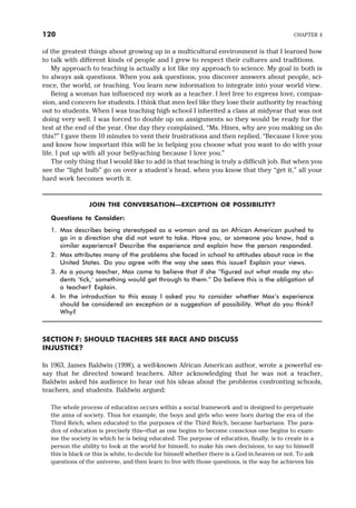 of the greatest things about growing up in a multicultural environment is that I learned how
to talk with different kinds of people and I grew to respect their cultures and traditions.
My approach to teaching is actually a lot like my approach to science. My goal in both is
to always ask questions. When you ask questions, you discover answers about people, sci-
ence, the world, or teaching. You learn new information to integrate into your world view.
Being a woman has influenced my work as a teacher. I feel free to express love, compas-
sion, and concern for students. I think that men feel like they lose their authority by reaching
out to students. When I was teaching high school I inherited a class at midyear that was not
doing very well. I was forced to double up on assignments so they would be ready for the
test at the end of the year. One day they complained, “Ms. Hines, why are you making us do
this?” I gave them 10 minutes to vent their frustrations and then replied, “Because I love you
and know how important this will be in helping you choose what you want to do with your
life. I put up with all your belly-aching because I love you.”
The only thing that I would like to add is that teaching is truly a difficult job. But when you
see the “light bulb” go on over a student’s head, when you know that they “get it,” all your
hard work becomes worth it.
JOIN THE CONVERSATION—EXCEPTION OR POSSIBILITY?
Questions to Consider:
1. Max describes being stereotyped as a woman and as an African American pushed to
go in a direction she did not want to take. Have you, or someone you know, had a
similar experience? Describe the experience and explain how the person responded.
2. Max attributes many of the problems she faced in school to attitudes about race in the
United States. Do you agree with the way she sees this issue? Explain your views.
3. As a young teacher, Max came to believe that if she “figured out what made my stu-
dents ‘tick,’ something would get through to them.” Do believe this is the obligation of
a teacher? Explain.
4. In the introduction to this essay I asked you to consider whether Max’s experience
should be considered an exception or a suggestion of possibility. What do you think?
Why?
SECTION F: SHOULD TEACHERS SEE RACE AND DISCUSS
INJUSTICE?
In 1963, James Baldwin (1998), a well-known African American author, wrote a powerful es-
say that he directed toward teachers. After acknowledging that he was not a teacher,
Baldwin asked his audience to hear out his ideas about the problems confronting schools,
teachers, and students. Baldwin argued:
The whole process of education occurs within a social framework and is designed to perpetuate
the aims of society. Thus for example, the boys and girls who were born during the era of the
Third Reich, when educated to the purposes of the Third Reich, became barbarians. The para-
dox of education is precisely this—that as one begins to become conscious one begins to exam-
ine the society in which he is being educated. The purpose of education, finally, is to create in a
person the ability to look at the world for himself, to make his own decisions, to say to himself
this is black or this is white, to decide for himself whether there is a God in heaven or not. To ask
questions of the universe, and then learn to live with those questions, is the way he achieves his
120 CHAPTER 4
 