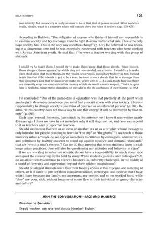 own identity. But no society is really anxious to have that kind of person around. What societies
really, ideally, want is a citizenry which will simply obey the rules of society. (pp. 678–679)
According to Baldwin, “The obligation of anyone who thinks of himself as responsible is
to examine society and try to change it and to fight it—at no matter what risk. This is the only
hope society has. This is the only way societies change” (p. 679). He believed he was speak-
ing in a dangerous time and he was especially concerned with teachers who were working
with African American youth. He said that if he were a teacher working with this group of
students:
I would try to teach them—I would try to make them know—that those streets, those houses,
those dangers, those agonies, by which they are surrounded, are criminal. I would try to make
each child know that these things are the results of a criminal conspiracy to destroy him. I would
teach him that if he intends to get to be a man, he must at once decide that he is stronger than
this conspiracy and that he must never make his peace with it. . . . I would teach him that there
are currently very few standards in this country which are worth a man’s respect. That it is up to
him to begin to change these standards for the sake of the life and health of the country. (p. 685)
He concluded: “One of the paradoxes of education was that precisely at the point when
you begin to develop a conscience, you must find yourself at war with your society. It is your
responsibility to change society if you think of yourself as an educated person” (p. 685). He
adds, “If this country does not find a way to use that energy, it will be destroyed by that en-
ergy” (p. 686).
Each time I reread this essay, I am struck by its currency, yet I know it was written nearly
40 years ago. I think we have to ask ourselves why it still rings so true, and how we respond
to it as teachers and prospective teachers.
Should we dismiss Baldwin as an echo of another era or as a prophet whose message is
only intended for people planning to teach in “the city” or “the ghetto”? If we teach in those
inner-city urban schools, do we expose ourselves to criticism by colleagues, administrators,
and politicians by inviting students to stand up against injustice and demand “standards”
that are “worth a man’s respect”? Can we do this knowing that when students learn to chal-
lenge unfair practices, they will also be questioning our attitudes and behavior in class?
If we are working in suburban schools, do we have a responsibility to teach about race
and upset the comforting myths held by many White students, parents, and colleagues? Or,
do we allow them to continue to live with blinders on, culturally challenged, in the middle of
a world of diversity and oppression beyond their wildest imaginations?
Should privileged students learn that their bounty comes at the expense and suffering of
others, or is it safer to just let them compartmentalize, stereotype, and believe that I have
what I have because my family, my ancestors, my people, and so on worked hard, while
“they” are poor, sick, without because of some flaw in their individual or group character
and culture?
JOIN THE CONVERSATION—RACE AND INJUSTICE
Question to Consider:
Should teachers see race and discuss injustice? Explain.
RELATIONSHIPS 121
 