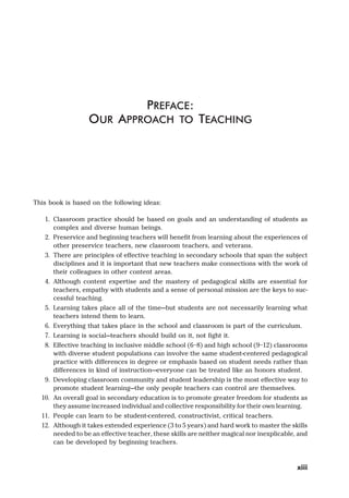 This book is based on the following ideas:
1. Classroom practice should be based on goals and an understanding of students as
complex and diverse human beings.
2. Preservice and beginning teachers will benefit from learning about the experiences of
other preservice teachers, new classroom teachers, and veterans.
3. There are principles of effective teaching in secondary schools that span the subject
disciplines and it is important that new teachers make connections with the work of
their colleagues in other content areas.
4. Although content expertise and the mastery of pedagogical skills are essential for
teachers, empathy with students and a sense of personal mission are the keys to suc-
cessful teaching.
5. Learning takes place all of the time—but students are not necessarily learning what
teachers intend them to learn.
6. Everything that takes place in the school and classroom is part of the curriculum.
7. Learning is social—teachers should build on it, not fight it.
8. Effective teaching in inclusive middle school (6–8) and high school (9–12) classrooms
with diverse student populations can involve the same student-centered pedagogical
practice with differences in degree or emphasis based on student needs rather than
differences in kind of instruction—everyone can be treated like an honors student.
9. Developing classroom community and student leadership is the most effective way to
promote student learning—the only people teachers can control are themselves.
10. An overall goal in secondary education is to promote greater freedom for students as
they assume increased individual and collective responsibility for their own learning.
11. People can learn to be student-centered, constructivist, critical teachers.
12. Although it takes extended experience (3 to 5 years) and hard work to master the skills
needed to be an effective teacher, these skills are neither magical nor inexplicable, and
can be developed by beginning teachers.
PREFACE:
OUR APPROACH TO TEACHING
xiii
 