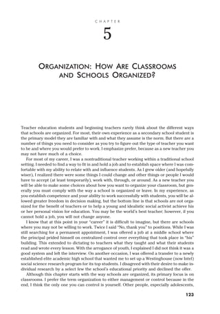 Teacher education students and beginning teachers rarely think about the different ways
that schools are organized. For most, their own experience as a secondary school student is
the primary model they are familiar with and what they assume is the norm. But there are a
number of things you need to consider as you try to figure out the type of teacher you want
to be and where you would prefer to work. I emphasize prefer, because as a new teacher you
may not have much of a choice.
For most of my career, I was a nontraditional teacher working within a traditional school
setting. I needed to find a way to fit in and hold a job and to establish space where I was com-
fortable with my ability to relate with and influence students. As I grew older (and hopefully
wiser), I realized there were some things I could change and other things or people I would
have to accept (at least temporarily), work with, through, or around. As a new teacher you
will be able to make some choices about how you want to organize your classroom, but gen-
erally you must comply with the way a school is organized or leave. In my experience, as
you establish competence and your ability to work successfully with students, you will be al-
lowed greater freedom in decision making, but the bottom line is that schools are not orga-
nized for the benefit of teachers or to help a young and idealistic social activist achieve his
or her personal vision for education. You may be the world’s best teacher; however, if you
cannot hold a job, you will not change anyone.
I know that at this point in your “career” it is difficult to imagine, but there are schools
where you may not be willing to work. Twice I said “No, thank you” to positions. While I was
still searching for a permanent appointment, I was offered a job at a middle school where
the principal prided himself on centralized control over everything that took place in “his”
building. This extended to dictating to teachers what they taught and what their students
read and wrote every lesson. With the arrogance of youth, I explained I did not think it was a
good system and left the interview. On another occasion, I was offered a transfer to a newly
established elite academic high school that wanted me to set up a Westinghouse (now Intel)
social science research program for its top students. I disagreed with their desire to make in-
dividual research by a select few the school’s educational priority and declined the offer.
Although this chapter starts with the way schools are organized, its primary focus is on
classrooms. I prefer the term organization to either management or control because in the
end, I think the only one you can control is yourself. Other people, especially adolescents,
C H A P T E R
5
ORGANIZATION: HOW ARE CLASSROOMS
AND SCHOOLS ORGANIZED?
123
 