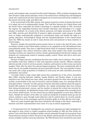 social, and academic elite. Leonard Covello (with D’Agostino, 1958), an Italian immigrant who
later became a high school principal, wrote in his memoir how working-class and immigrant
youth who could not fit into this system dropped out of school and entered the workforce at
the lowest end of the wage and skill scale.
In the second half of the 20th century, this system received a series of shocks that forced
it to adapt, but not to fundamentally change. The Cold War between the United States and
the Soviet Union, especially the Soviet’s launching of a Sputnik satellite in 1957, increased
the urgency for upgrading technical and scientific education and extending it to a larger
number of students. As a result of the African American civil rights movement of the 1950s
and 1960s, and the post–World War II women’s rights movement, entire groups of people
were no longer systematically relegated to second-class status and denied the right to a
quality education. Technological change and the deindustrialization of the United States
since the 1960s has meant an end to many factory jobs and pressure to keep students in
school longer.
However, despite the powerful socioeconomic forces at work in the past 50 years, most
secondary schools in the United States continue to be organized on the old fashioned busi-
ness-industrial model. They have a rigid hierarchical chain of command, administrators are
middle managers who enforce directives rather than team leaders who model successful
teaching, teachers are required to achieve clearly operationalized and discrete outputs, and
students are continuously tested to maintain quality control. Those who fail to meet stan-
dards are discarded.
Because of legal concerns, tracking has become more subtle, but it continues. The wealth-
iest families send their children to elite and expensive private schools. Affluent suburban
districts provide a level of services parents, students, and teachers in other areas can barely
imagine. Cities offer the select few special magnet programs. The more academically able of
those who do not qualify frequently end up in parochial schools. The vast majority of inner-
city youth and a large proportion of students in rural areas are still controlled, processed,
assimilated, and sorted.
I recently visited a large urban high school that reminded me of the movie, Demolition
Man (1993), starring Sylvester Stallone, Sandra Bullock, and Wesley Snipes. It was two
schools in one: One school was clean, shiny, and above ground; the other was seething with
activity, received little in the way of resources, and was hidden away. At a meeting with the
principal of these “schools,” he told a group of teacher education students about the approx-
imately 200 students in the Scholar’s Institute, the college scholarships they have earned,
their advanced placement courses, and the number of awards the school has received be-
cause of this program. He distributed issues of the school’s newspaper that recorded every
one of their achievements. Yet the school had an official population of more than 2,500 stu-
dents. Outside the window of his office we could see hundreds of students lined up, late for
school, waiting to pass through metal detectors and be patted down by security guards.
None of them was in the newspaper and the principal spoke as if they did not even exist.
There are some hopeful signs that these situations will change in the future, especially if
teachers and their representatives have more of a say in school organization.
· An important force for changing the way schools are organized are legal campaigns be-
ing waged in state courts to require equalized school funding. In 1990, the New Jersey Su-
preme Court ruled that the funding of public schools primarily through local property taxes
had produced a system in which “the poorer the district and the greater its need, the less the
money available, and the worse the education.” By 1994, 28 states were involved in cases deal-
ORGANIZATION 125
 