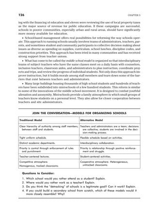 ing with the financing of education and eleven were reviewing the use of local property taxes
as the major source of revenue for public education. If these campaigns are successful,
schools in poorer communities, especially urban and rural areas, should have significantly
more money available for education.
· School-based management offers real possibilities for reforming the way schools oper-
ate. This approach to running schools usually involves teams of administrators, teachers, par-
ents, and sometimes student and community participants in collective decision making about
issues as diverse as spending on supplies, curriculum, school lunches, discipline codes, and
construction priorities. This approach has been tried in many communities and has received
strong support from teacher unions.
· What has come to be called the middle school model is organized so that interdisciplinary
teams of subject teachers who have the same classes meet on a daily basis with counselors,
inclusion teachers, classroom aides, and administrators to plan instruction, coordinate proj-
ects and trips, and review the progress of individual students. Not only does this approach im-
prove instruction, but it builds morale among staff members and tears down some of the bar-
riers that exist between teachers and administrators.
· Many large buildings housing thousands of high school students and hundreds of teach-
ers have been subdivided into mini-schools of a few hundred students. This reform is similar
to some of the innovations of the middle school movement. It is designed to combat youthful
alienation and anonymity. Mini-schools provide a family atmosphere in which small groups of
teachers know students on a personal level. They also allow for closer cooperation between
teachers and site administrators.
JOIN THE CONVERSATION—MODELS FOR ORGANIZING SCHOOLS
Traditional Model Alternative Model
Clear hierarchy of authority among staff members,
between staff and students.
Teachers and administrators are a team; decisions
are collective; students are involved in the deci-
sion-making process.
Tight uniform schedule. Flexible schedule based on activities.
Distinct academic departments. Interdisciplinary collaboration.
Priority is control through enforcement of rules
and punishment.
Priority is relationship through positive reinforce-
ment and struggle.
Teacher-centered lectures. Student-centered activities.
Competitive atmosphere.
Homogenous, tracked classrooms.
Cooperative atmosphere. Heterogeneous,
untracked classrooms.
Questions to Consider:
1. Which school would you rather attend as a student? Explain.
2. Where would you rather work as a teacher? Explain.
3. Do you think the “detracking” of schools is a legitimate goal? Can it work? Explain.
4. If you could build a secondary school from scratch, which of these models would it
more closely resemble? Why?
126 CHAPTER 5
 