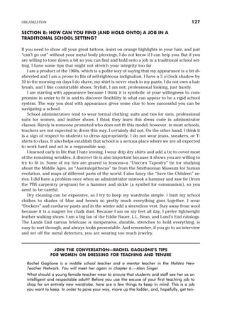 SECTION B: HOW CAN YOU FIND (AND HOLD ONTO) A JOB IN A
TRADITIONAL SCHOOL SETTING?
If you need to show off your great tattoos, insist on orange highlights in your hair, and just
“can’t go out” without your metal body piercings, I do not know if I can help you. But if you
are willing to tone down a bit so you can find and hold onto a job in a traditional school set-
ting, I have some tips that might not stretch your integrity too far.
I am a product of the 1960s, which is a polite way of saying that my appearance is a bit di-
sheveled and I am a prone to fits of self-righteous indignation. I have a 5 o’clock shadow by
10 in the morning on days I do shave, my shirt is never stuck in my pants, I do not own a hair
brush, and I like comfortable shoes. Stylish, I am not; professional looking, just barely.
I am starting with appearance because I think it is symbolic of your willingness to com-
promise in order to fit in and to discover flexibility in what can appear to be a rigid school
system. The way you deal with appearance gives some clue to how successful you can be
navigating a school.
School administrators tend to wear formal clothing: suits and ties for men, professional
suits for women, and leather shoes. I think they learn this dress code in administrator
classes. Rarely is someone promoted who does not fit this model; however, in most schools,
teachers are not expected to dress this way. I certainly did not. On the other hand, I think it
is a sign of respect to students to dress appropriately. I do not wear jeans, sneakers, or T-
shirts to class. It also helps establish that school is a serious place where we are all expected
to work hard and act in a responsible way.
I learned early in life that I hate ironing. I wear drip dry shirts and add a tie to cover most
of the remaining wrinkles. A discreet tie is also important because it shows you are willing to
try to fit in. Some of my ties are geared to lessons—a “Unicorn Tapestry” tie for studying
about the Middle Ages, an “Australopithecus” tie from the Smithsonian Museum for human
evolution, and maps of different parts of the world. I also fancy the “Save the Children” se-
ries. I did have a problem once when an administrator mistook a hammer and saw tie (from
the PBS carpentry program) for a hammer and sickle (a symbol for communism), so you
need to be careful.
Dry cleaning can be expensive, so I try to keep my wardrobe simple. I limit my school
clothes to shades of blue and brown so pretty much everything goes together. I wear
“Dockers” and corduroy pants and in the winter add a sleeveless vest. Stay away from wool
because it is a magnet for chalk dust. Because I am on my feet all day, I prefer lightweight
leather walking shoes. I am a big fan of the Eddie Bauer, L.L. Bean, and Land’s End catalogs.
The Lands End canvas briefcase is inexpensive, durable, stretches to hold everything, is
easy to sort through, and always looks presentable. And remember, if you go to an interview
and set off the metal detectors, you are wearing too much jewelry.
JOIN THE CONVERSATION—RACHEL GAGLIONE’S TIPS
FOR WOMEN ON DRESSING FOR TEACHING AND TENURE
Rachel Gaglione is a middle school teacher and a mentor teacher in the Hofstra New
Teacher Network. You will meet her again in chapter 6.—Alan Singer
What should a young female teacher wear to ensure that students and staff see her as an
intelligent and respectable adult? Before you use the excuse of your first teaching job to
shop for an entirely new wardrobe, here are a few things to keep in mind. This is a job
you want to keep. In order to pave your way, move up the ladder, and, hopefully, get ten-
ORGANIZATION 127
 