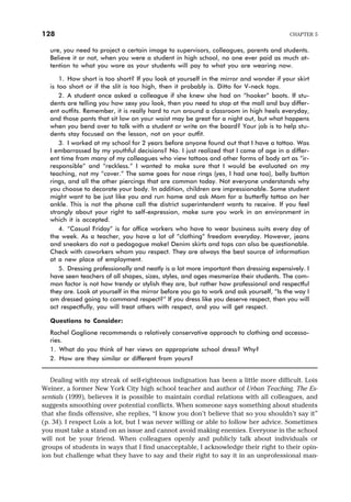ure, you need to project a certain image to supervisors, colleagues, parents and students.
Believe it or not, when you were a student in high school, no one ever paid as much at-
tention to what you wore as your students will pay to what you are wearing now.
1. How short is too short? If you look at yourself in the mirror and wonder if your skirt
is too short or if the slit is too high, then it probably is. Ditto for V-neck tops.
2. A student once asked a colleague if she knew she had on “hooker” boots. If stu-
dents are telling you how sexy you look, then you need to stop at the mall and buy differ-
ent outfits. Remember, it is really hard to run around a classroom in high heels everyday,
and those pants that sit low on your waist may be great for a night out, but what happens
when you bend over to talk with a student or write on the board? Your job is to help stu-
dents stay focused on the lesson, not on your outfit.
3. I worked at my school for 2 years before anyone found out that I have a tattoo. Was
I embarrassed by my youthful decisions? No. I just realized that I came of age in a differ-
ent time from many of my colleagues who view tattoos and other forms of body art as “ir-
responsible” and “reckless.” I wanted to make sure that I would be evaluated on my
teaching, not my “cover.” The same goes for nose rings (yes, I had one too), belly button
rings, and all the other piercings that are common today. Not everyone understands why
you choose to decorate your body. In addition, children are impressionable. Some student
might want to be just like you and run home and ask Mom for a butterfly tattoo on her
ankle. This is not the phone call the district superintendent wants to receive. If you feel
strongly about your right to self-expression, make sure you work in an environment in
which it is accepted.
4. “Casual Friday” is for office workers who have to wear business suits every day of
the week. As a teacher, you have a lot of “clothing” freedom everyday. However, jeans
and sneakers do not a pedagogue make! Denim skirts and tops can also be questionable.
Check with coworkers whom you respect. They are always the best source of information
at a new place of employment.
5. Dressing professionally and neatly is a lot more important than dressing expensively. I
have seen teachers of all shapes, sizes, styles, and ages mesmerize their students. The com-
mon factor is not how trendy or stylish they are, but rather how professional and respectful
they are. Look at yourself in the mirror before you go to work and ask yourself, “Is the way I
am dressed going to command respect?” If you dress like you deserve respect, then you will
act respectfully, you will treat others with respect, and you will get respect.
Questions to Consider:
Rachel Gaglione recommends a relatively conservative approach to clothing and accesso-
ries.
1. What do you think of her views on appropriate school dress? Why?
2. How are they similar or different from yours?
Dealing with my streak of self-righteous indignation has been a little more difficult. Lois
Weiner, a former New York City high school teacher and author of Urban Teaching, The Es-
sentials (1999), believes it is possible to maintain cordial relations with all colleagues, and
suggests smoothing over potential conflicts. When someone says something about students
that she finds offensive, she replies, “I know you don’t believe that so you shouldn’t say it”
(p. 34). I respect Lois a lot, but I was never willing or able to follow her advice. Sometimes
you must take a stand on an issue and cannot avoid making enemies. Everyone in the school
will not be your friend. When colleagues openly and publicly talk about individuals or
groups of students in ways that I find unacceptable, I acknowledge their right to their opin-
ion but challenge what they have to say and their right to say it in an unprofessional man-
128 CHAPTER 5
 