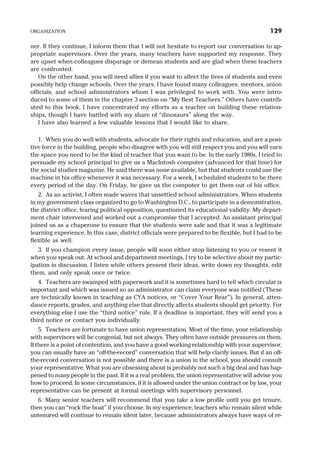 ner. If they continue, I inform them that I will not hesitate to report our conversation to ap-
propriate supervisors. Over the years, many teachers have supported my response. They
are upset when colleagues disparage or demean students and are glad when these teachers
are confronted.
On the other hand, you will need allies if you want to affect the lives of students and even
possibly help change schools. Over the years, I have found many colleagues, mentors, union
officials, and school administrators whom I was privileged to work with. You were intro-
duced to some of them in the chapter 3 section on “My Best Teachers.” Others have contrib-
uted to this book. I have concentrated my efforts as a teacher on building these relation-
ships, though I have battled with my share of “dinosaurs” along the way.
I have also learned a few valuable lessons that I would like to share.
1. When you do well with students, advocate for their rights and education, and are a posi-
tive force in the building, people who disagree with you will still respect you and you will earn
the space you need to be the kind of teacher that you want to be. In the early 1980s, I tried to
persuade my school principal to give us a MacIntosh computer (advanced for that time) for
the social studies magazine. He said there was none available, but that students could use the
machine in his office whenever it was necessary. For a week, I scheduled students to be there
every period of the day. On Friday, he gave us the computer to get them out of his office.
2. As an activist, I often made waves that unsettled school administrators. When students
in my government class organized to go to Washington D.C., to participate in a demonstration,
the district office, fearing political opposition, questioned its educational validity. My depart-
ment chair intervened and worked out a compromise that I accepted. An assistant principal
joined us as a chaperone to ensure that the students were safe and that it was a legitimate
learning experience. In this case, district officials were prepared to be flexible, but I had to be
flexible as well.
3. If you champion every issue, people will soon either stop listening to you or resent it
when you speak out. At school and department meetings, I try to be selective about my partic-
ipation in discussion. I listen while others present their ideas, write down my thoughts, edit
them, and only speak once or twice.
4. Teachers are swamped with paperwork and it is sometimes hard to tell which circular is
important and which was issued so an administrator can claim everyone was notified (These
are technically known in teaching as CYA notices, or “Cover Your Rear”). In general, atten-
dance reports, grades, and anything else that directly affects students should get priority. For
everything else I use the “third notice” rule. If a deadline is important, they will send you a
third notice or contact you individually.
5. Teachers are fortunate to have union representation. Most of the time, your relationship
with supervisors will be congenial, but not always. They often have outside pressures on them.
If there is a point of contention, and you have a good working relationship with your supervisor,
you can usually have an “off-the-record” conversation that will help clarify issues. But if an off-
the-record conversation is not possible and there is a union in the school, you should consult
your representative. What you are obsessing about is probably not such a big deal and has hap-
pened to many people in the past. If it is a real problem, the union representative will advise you
how to proceed. In some circumstances, if it is allowed under the union contract or by law, your
representative can be present at formal meetings with supervisory personnel.
6. Many senior teachers will recommend that you take a low profile until you get tenure,
then you can “rock the boat” if you choose. In my experience, teachers who remain silent while
untenured will continue to remain silent later, because administrators always have ways of re-
ORGANIZATION 129
 