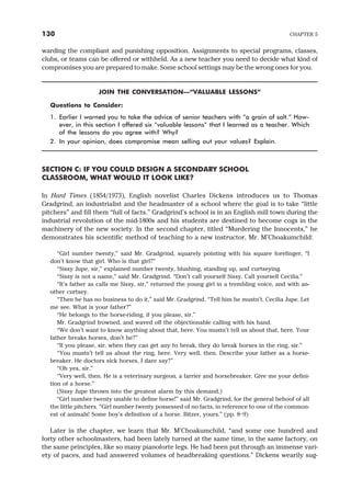 warding the compliant and punishing opposition. Assignments to special programs, classes,
clubs, or teams can be offered or withheld. As a new teacher you need to decide what kind of
compromises you are prepared to make. Some school settings may be the wrong ones for you.
JOIN THE CONVERSATION—“VALUABLE LESSONS”
Questions to Consider:
1. Earlier I warned you to take the advice of senior teachers with “a grain of salt.” How-
ever, in this section I offered six “valuable lessons” that I learned as a teacher. Which
of the lessons do you agree with? Why?
2. In your opinion, does compromise mean selling out your values? Explain.
SECTION C: IF YOU COULD DESIGN A SECONDARY SCHOOL
CLASSROOM, WHAT WOULD IT LOOK LIKE?
In Hard Times (1854/1973), English novelist Charles Dickens introduces us to Thomas
Gradgrind, an industrialist and the headmaster of a school where the goal is to take “little
pitchers” and fill them “full of facts.” Gradgrind’s school is in an English mill town during the
industrial revolution of the mid-1800s and his students are destined to become cogs in the
machinery of the new society. In the second chapter, titled “Murdering the Innocents,” he
demonstrates his scientific method of teaching to a new instructor, Mr. M’Choakumchild:
“Girl number twenty,” said Mr. Gradgrind, squarely pointing with his square forefinger, “I
don’t know that girl. Who is that girl?”
“Sissy Jupe, sir,” explained number twenty, blushing, standing up, and curtseying.
“Sissy is not a name,” said Mr. Gradgrind. “Don’t call yourself Sissy. Call yourself Cecilia.”
“It’s father as calls me Sissy, sir,” returned the young girl in a trembling voice, and with an-
other curtsey.
“Then he has no business to do it,” said Mr. Gradgrind. “Tell him he mustn’t. Cecilia Jupe. Let
me see. What is your father?”
“He belongs to the horse-riding, if you please, sir.”
Mr. Gradgrind frowned, and waved off the objectionable calling with his hand.
“We don’t want to know anything about that, here. You mustn’t tell us about that, here. Your
father breaks horses, don’t he?”
“If you please, sir, when they can get any to break, they do break horses in the ring, sir.”
“You mustn’t tell us about the ring, here. Very well, then. Describe your father as a horse-
breaker. He doctors sick horses, I dare say?”
“Oh yes, sir.”
“Very well, then. He is a veterinary surgeon, a farrier and horsebreaker. Give me your defini-
tion of a horse.”
(Sissy Jupe thrown into the greatest alarm by this demand.)
“Girl number twenty unable to define horse!” said Mr. Gradgrind, for the general behoof of all
the little pitchers. “Girl number twenty possessed of no facts, in reference to one of the common-
est of animals! Some boy’s definition of a horse. Bitzer, yours.” (pp. 8–9)
Later in the chapter, we learn that Mr. M’Choakumchild, “and some one hundred and
forty other schoolmasters, had been lately turned at the same time, in the same factory, on
the same principles, like so many pianoforte legs. He had been put through an immense vari-
ety of paces, and had answered volumes of headbreaking questions.” Dickens wearily sug-
130 CHAPTER 5
 