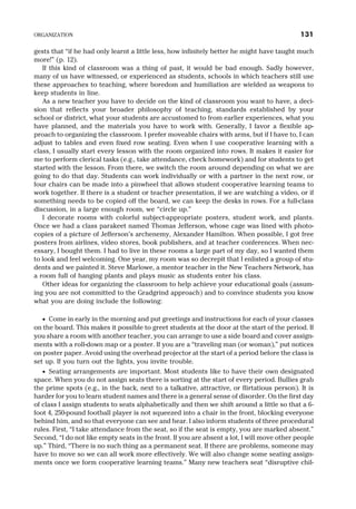 gests that “if he had only learnt a little less, how infinitely better he might have taught much
more!” (p. 12).
If this kind of classroom was a thing of past, it would be bad enough. Sadly however,
many of us have witnessed, or experienced as students, schools in which teachers still use
these approaches to teaching, where boredom and humiliation are wielded as weapons to
keep students in line.
As a new teacher you have to decide on the kind of classroom you want to have, a deci-
sion that reflects your broader philosophy of teaching, standards established by your
school or district, what your students are accustomed to from earlier experiences, what you
have planned, and the materials you have to work with. Generally, I favor a flexible ap-
proach to organizing the classroom. I prefer moveable chairs with arms, but if I have to, I can
adjust to tables and even fixed row seating. Even when I use cooperative learning with a
class, I usually start every lesson with the room organized into rows. It makes it easier for
me to perform clerical tasks (e.g., take attendance, check homework) and for students to get
started with the lesson. From there, we switch the room around depending on what we are
going to do that day. Students can work individually or with a partner in the next row, or
four chairs can be made into a pinwheel that allows student cooperative learning teams to
work together. If there is a student or teacher presentation, if we are watching a video, or if
something needs to be copied off the board, we can keep the desks in rows. For a full-class
discussion, in a large enough room, we “circle up.”
I decorate rooms with colorful subject-appropriate posters, student work, and plants.
Once we had a class parakeet named Thomas Jefferson, whose cage was lined with photo-
copies of a picture of Jefferson’s archenemy, Alexander Hamilton. When possible, I got free
posters from airlines, video stores, book publishers, and at teacher conferences. When nec-
essary, I bought them. I had to live in these rooms a large part of my day, so I wanted them
to look and feel welcoming. One year, my room was so decrepit that I enlisted a group of stu-
dents and we painted it. Steve Marlowe, a mentor teacher in the New Teachers Network, has
a room full of hanging plants and plays music as students enter his class.
Other ideas for organizing the classroom to help achieve your educational goals (assum-
ing you are not committed to the Gradgrind approach) and to convince students you know
what you are doing include the following:
· Come in early in the morning and put greetings and instructions for each of your classes
on the board. This makes it possible to greet students at the door at the start of the period. If
you share a room with another teacher, you can arrange to use a side board and cover assign-
ments with a roll-down map or a poster. If you are a “traveling man (or woman),” put notices
on poster paper. Avoid using the overhead projector at the start of a period before the class is
set up. If you turn out the lights, you invite trouble.
· Seating arrangements are important. Most students like to have their own designated
space. When you do not assign seats there is sorting at the start of every period. Bullies grab
the prime spots (e.g., in the back, next to a talkative, attractive, or flirtatious person). It is
harder for you to learn student names and there is a general sense of disorder. On the first day
of class I assign students to seats alphabetically and then we shift around a little so that a 6-
foot 4, 250-pound football player is not squeezed into a chair in the front, blocking everyone
behind him, and so that everyone can see and hear. I also inform students of three procedural
rules. First, “I take attendance from the seat, so if the seat is empty, you are marked absent.”
Second, “I do not like empty seats in the front. If you are absent a lot, I will move other people
up.” Third, “There is no such thing as a permanent seat. If there are problems, someone may
have to move so we can all work more effectively. We will also change some seating assign-
ments once we form cooperative learning teams.” Many new teachers seat “disruptive chil-
ORGANIZATION 131
 