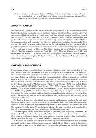 13. Every teacher must make a decision: Will you rock the boat—“fight the power”—or be-
come “another brick in the wall” of an educational system that rewards some students,
tracks many into limited options, and leaves others behind?
ABOUT THE AUTHORS
Drs. Alan Singer (social studies), Maureen Murphy (English), and S. Maxwell Hines (science)
teach introductory secondary school methods classes, subject methods classes, supervise
secondary school student teachers, and lead classroom analysis seminars in which student
teachers reflect on their pedagogical practice, reconsider their teaching philosophies and
goals, and examine ways that teachers can develop personal connections and build class-
room communities with students from diverse racial, ethnic, and class backgrounds. They
are also the faculty advisors and facilitators for the Hofstra New Teachers Network, which
provides support for new teachers working in urban and suburban minority school districts.
The text was primarily written by Alan Singer (author of Social Studies for Secondary
Schools: Teaching to Learn/Learning to Teach, LEA, 1997). Maureen Murphy and S. Maxwell
Hines participated in its conceptualization and development, contributed specific sections,
edited the entire manuscript, and helped members of the New Teachers Network frame and
write their contributions.
RATIONALE AND DESCRIPTION
In secondary school general methods classes and classroom analysis seminars that accom-
pany student teaching, preservice teachers are frequently obsessed with two problems:
classroom control and figuring out exactly what is the role of the teacher. These problems
are exacerbated by methods books that compartmentalize different aspects of teaching
(practical, theoretical, critical). This book is designed to bridge these divisions and integrate
the practical, theoretical, and critical considerations in secondary school teaching. It draws
on the theoretical work of Michael Apple (1979), George Counts (1969), Lisa Delpit (1995),
John Dewey (1916, 1927/1954), Paulo Freire (1970, 1995), Howard Gardner (1993), Maxine
Greene (1993), Martin Haberman (1995), Herbert Kohl (1994), Gloria Ladson-Billings (1994),
and Nel Noddings (1992), and it offers different ways of looking at the dynamics of classroom
interaction for understanding social, cultural, and developmental influences on student be-
havior; for organizing lessons, units, and curricula; and for defining and establishing the di-
verse roles of teachers.
The book is designed as a handbook for preservice and beginning teachers. We anticipate
that some readers will examine the entire package in the order that material is presented,
whereas others will sample topics selectively based on their interests and needs. We hope
the book works both ways. We apologize in advance for any repetition between chapters,
but felt it was necessary so that each chapter could stand on its own.
The book opens and closes with challenges to preservice and beginning teachers to re-
flect on what they liked and did not like about their own school experiences and to consider
their goals as teachers. It argues that many problems students perceive of as individual are
really a result of the way that schools and classrooms are organized.
In the book, we address broad topics in secondary school teaching rather than the needs
of specific subject areas. Although examples are included from different subject disciplines,
the focus of the book is on the relationships between disciplines (concepts, skills, practices)
xiv PREFACE
 