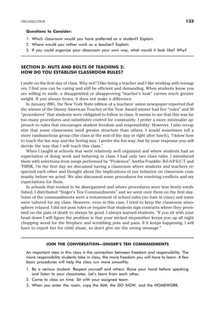 Questions to Consider:
1. Which classroom would you have preferred as a student? Explain.
2. Where would you rather work as a teacher? Explain.
3. If you could organize your classroom your own way, what would it look like? Why?
SECTION D: NUTS AND BOLTS OF TEACHING 2:
HOW DO YOU ESTABLISH CLASSROOM RULES?
I smile on the first day of class. Why not? I like being a teacher and I like working with teenag-
ers. I find you can be caring and still be efficient and demanding. When students know you
are willing to smile, a disappointed or disapproving “teacher’s look” carries much greater
weight. If you always frown, it does not make a difference.
In January 2001, the New York State edition of a teachers’ union newspaper reported that
the winner of the Disney American Teacher of the Year Award winner had five “rules” and 50
“procedures” that students were obligated to follow in class. It seems to me that this was far
too many procedures and substitutes control for community. I prefer a more minimalist ap-
proach to rules that encourages student freedom and responsibility. However, I also recog-
nize that some classrooms need greater structure than others. I would sometimes tell a
more rambunctious group (the class at the end of the day or right after lunch), “I know how
to teach the fun way and the boring way. I prefer the fun way, but by your response you will
decide the way that I will teach this class.”
When I taught at schools that were relatively well organized and where students had an
expectation of doing work and behaving in class, I had only two class rules. I introduced
them with selections from songs performed by “Professor” Aretha Franklin: R-E-S-P-E-C-T and
THINK. On the first day we discussed having a classroom where students and teachers re-
spected each other and thought about the implications of our behavior on classroom com-
munity before we acted. We also discussed some procedures for resolving conflicts and my
expectations for them.
In schools that tended to be disorganized and where procedures were less firmly estab-
lished, I distributed “Singer’s Ten Commandments” and we went over them on the first day.
Some of the commandments were a restatement of school rules (no hats in class) and some
were tailored for my class. However, even in this case, I tried to keep the classroom atmo-
sphere relaxed. I did not post rules or require that students sign contracts where they prom-
ised on the pain of death to always be good. I always warned students, “If you sit with your
head down I will figure the problem is that your wicked stepmother keeps you up all night
chopping wood for the fireplace and scrubbing pots and pans. If it keeps happening, I will
have to report her for child abuse, so don’t give me the wrong message.”
JOIN THE CONVERSATION—SINGER’S TEN COMMANDMENTS
An important idea in this class is the connection between freedom and responsibility. The
more responsibility students take in class, the more freedom you will have to learn. A few
basic procedures will help the class run more smoothly.
1. Be a serious student. Respect yourself and others. Raise your hand before speaking
and listen to your classmates. Let’s learn from each other.
2. Come to class on time. Sit with your assigned team.
3. When you enter the room, copy the AIM, the DO NOW, and the HOMEWORK.
ORGANIZATION 133
 