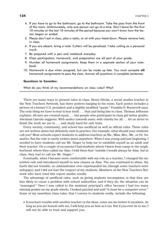 4. If you have to go to the bathroom, go to the bathroom. Take the pass from the front
of the room. Unfortunately, only one person can go at a time. Don’t leave for the first
10 minutes or the last 10 minutes of the period because you won’t know how the les-
son began or ended.
5. Please don’t eat in class, play a radio, or sit with your head down. Please remove hats
in class.
6. If you are absent, bring a note. Cutters will be penalized. I take cutting as a personal
insult.
7. Be prepared with a pen and notebook everyday.
8. Class participation, homework, and preparation are all part of your grade.
9. Number all homework assignments. Keep them in a separate section of your note-
book.
10. Homework is due when assigned, but can be made up late. You must compete all
homework assignments to pass the class. Answer all questions in complete sentences.
Questions to Consider:
What do you think of my recommendations on class rules? Why?
There are many ways to present rules in class. Henry Dircks, a social studies teacher in
the New Teachers Network, has three posters hanging in his room. Each poster includes a
picture of a former U.S. president and a slightly modified “quote.” Franklin D. Roosevelt says:
The only thing we have to fear is fear itself; . . . that and being late to class. Thomas Jefferson
explains: All men are created equal, . . . but people who participate in class get better grades.
Abraham Lincoln suggests: With malice towards none; with charity for all . . . let us strive to
finish the work we are in . . . and study hard for unit tests.
Every society, community, and school has unofficial as well as official rules. These rules
are not written down but definitely exist in practice. For example, what should your students
call you? Most schools expect students to address teachers as Ms., Miss, Mrs., Mr., or Dr. So-
and-So. But the rule is rarely written down anywhere. When I was young and just beginning, I
needed to have students call me Mr. Singer to help me to establish myself as an adult and
their teacher. On a couple of occasions I had students whom I knew from camp or the neigh-
borhood, where they called me Alan. I told them that “outside I would always be Alan, but in
class, they had to call me Mr. Singer.”
Eventually, when I became more comfortable with my role as a teacher, I changed the un-
written rule and introduced myself to new classes as Alan. The sun continued to shine, the
Earth did not tremble, no administrator ever reprimanded me (though some teachers were
unhappy), and I did not lose the respect of my students. Members of the New Teachers Net-
work who have tried this report similar results.
The advantage of unofficial rules, such as giving students incompletes, is that they are
less likely to cause a problem with school authorities, and if they do, the situation can be
“massaged.” Once I was called to the assistant principal’s office because I had too many
missing grades on my grade sheets. I looked puzzled and said “it must be a computer error.”
Some of my unwritten class rules, that I convey to students orally, include the following:
· If you have trouble with another teacher or the dean, come see me before it escalates. As
long as you are honest with me, I will help you as best as I can. But if you ever lie to me, I
will not be able to trust and support you.
134 CHAPTER 5
 