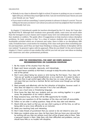 · Nobody in my class is allowed to fight in school. If anyone is picking on you or wants to
fight with you, tell them they must fight me first. I am not worried because I know you and
your friends are my “back.”
· If you want to tell me something, I cannot promise in advance to keep it a secret. You are
telling me because you know I care about you and you trust my judgment that I would not
intentionally hurt you.
In chapter 2, I introduced a guide for teachers developed by the U.S. Army Air Corps dur-
ing World War II. Although their students were generally adults, some were not much older
than the teenagers in your classes and I suspect many were not enthusiastic about being ei-
ther students or soldiers. The guide offers 14 suggestions to help teachers reduce discipline
problems. Its basic premise is that “in a class of mature students who are kept busy in
worthwhile activities which are of interest and value, there is little or no disciplinary diffi-
culty. If students have a real motive for studying, if the class work gives them something use-
ful and important, and if they are kept busy thinking or doing, problems of discipline will be
rare indeed.” In general, I agree with its approach. What do you think? At the end of book II,
chapter 6, I have a series of case studies that will let you test out your own ideas on dealing
with classroom and other professional problems.
JOIN THE CONVERSATION—THE ARMY AIR CORPS MANUAL’S
RECOMMENDATIONS ON CLASSROOM DISCIPLINE
1. Be the master of the situation from the start.
2. Begin each lesson promptly, vigorously, and interestingly.
3. Plan each lesson carefully so that there is enough to keep the entire class busy to the
end of the period.
4. Don’t worry about being too severe or strict during the first lesson. Your class will
“size you up” quickly as a good disciplinarian, or as a weak one. It is easier to relax a
tight rein than to get control again after the class has run away with you. This does
not mean that you must be a martinet. Be fair and human even though you set high
standards.
5. Deal promptly and effectively with the first infraction of discipline, however small. A
class does not object to a strict instructor if he is fair and efficient.
6. Don’t use a loud voice or threatening language.
7. Drive home the idea that your students and you are working together in a great
cause, the preparation of our nation’s defense.
8. Keep everyone busy, and there will be little opportunity for trouble.
9. Distribute your questions to all the members of the class and hold all accountable.
10. Follow no set order in asking questions. Keep all the class alert and attentive.
11. Stand while you teach so that you can see what is going on all the time, as well as
being able to serve more efficiently as an instructor.
12. Make your teaching lively and interesting.
13. Don’t make threats of punishment that you cannot or do not intend to carry out.
14. Make your students enjoy your class; let them learn that you know your job and that
by working with you they can achieve much that will be of great value to them. Take
a personal interest in them. Help them with their difficulties and problems, and you
should have little or no trouble with discipline.
ORGANIZATION 135
 