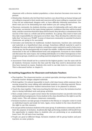 classroom with a diverse student population, a clear structure becomes even more im-
portant.
· Relationship—Students who feel that their teachers care about them as human beings and
are willing to respond to their needs and concerns will be more willing to cooperate, even
if they do not understand, disagree with, or have difficulty following instructions. Stu-
dents want you to be demanding but must believe you are caring and fair.
· Classroom community—As students develop a sense of relationship with each other and
the teacher, an interest in the topics being explored, confidence that they will be treated
fairly, and the conviction that their ideas will be heard, they develop a commitment to the
success of the class as a whole and all its members. As a group, they want to learn and
they take responsibility for what goes on in their class. They develop the collective men-
tality that “we learn as a TEAM!” A sense of classroom community is essential if inclusive
classrooms are going to be successful.
· Curriculum and instruction—In traditional, tracked classrooms, teachers aim curriculum
and materials at a hypothetical class average. Sometimes difficult material is used to
challenge the more advanced students; sometimes easier material is used to help every-
one keep up, but the goal generally is to target the middle. A different model for inclusive
classrooms is the use of differentiated texts and assignments. Everyone in class studies
and discusses the same topics, but working individually or in either homogenous or het-
erogeneous groups, students use reading material adapted for their current performance
level.
· Assessment—Tests should not be a contest for the highest grades. I use the same rule for
all students. Everyone receives the time and the help they need to demonstrate what
they have learned on exams. Students who need to can take tests in a resource room.
This is discussed further in chapter 8.
Co-teaching Suggestions for Classroom and Inclusion Teachers
· Plan together. The classroom teacher, as content specialist, develops initial lessons. The
inclusion teacher designs adapted materials.
· Work together. It is almost impossible to teach a full class lesson while someone else is
moving around the room talking with individual students or collecting material. Neces-
sary individualized teacher–student interactions have to be planned in advance.
· Teach the class together. Take turns teaching the full class or have the inclusion teacher
step in during individual work and group activities.
· Have a study center in a quiet corner where the inclusion teacher can provide extra help
during individual assignments. Every student in the class should have the right to use the
study center. This will enhance classroom community.
· Inclusion teachers can take groups of students to the library or computer center to work
on individual reports and study for tests. Again, every student in the class should have
the right to use this resource.
· Do not put all the inclusion students in the same group. It undermines community and de-
feats the purpose of inclusion. Academically high performing students will benefit from
the opportunity to explain ideas to students who are performing at an academically
lower level. We all learn from teaching.
· People are good at different things. Inclusion students will be group leaders and peer
teachers on some projects.
ORGANIZATION 137
 