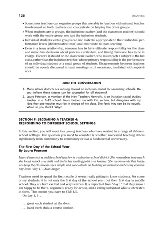 · Sometimes teachers can organize groups that are able to function with minimal teacher
involvement so both teachers can concentrate on helping the other groups.
· When students are in groups, the inclusion teacher (and the classroom teacher) should
work with the entire group, not just the inclusion students.
· Individual students within groups can use material appropriate to their individual per-
formance levels (differentiated texts) and contribute to team learning.
· Even in a team relationship, someone has to have ultimate responsibility for the class
and make final decisions about policies, curriculum, and timing. Someone has to be in
charge. I believe it should be the classroom teacher, who must teach a subject to the full
class, rather than the inclusion teacher, whose primary responsibility is the performance
of an individual student or a small group of students. Disagreements between teachers
should be openly discussed in team meetings or, if necessary, mediated with supervi-
sors.
JOIN THE CONVERSATION
1. Many school districts are moving toward an inclusion model for secondary schools. Do
you believe these classes can be successful for all students?
2. Laura Peterson, a member of the New Teachers Network, is an inclusion social studies
teacher in a 7–12 school. Laura helped me with this section, but disagrees with my
idea that one teacher must be in charge of the class. She feels they can be co-equals.
What do you think? Why?
SECTION F: BECOMING A TEACHER 4:
RESPONDING TO DIFFERENT SCHOOL SETTINGS
In this section, you will meet four young teachers who have worked in a range of different
school settings. The question you need to consider is whether successful teaching differs
significantly from community to community or has a fundamental universality.
The First Day of the School Year
By Laura Pearson
Laura Pearson is a middle school teacher in a suburban school district. She remembers how much
she loved school as a child and that is her starting point as a teacher. She recommends that teach-
ers keep the classroom rules simple and concentrate on building an inclusive and caring commu-
nity from “day 1.”—Alan Singer
Teachers need to spend the first couple of weeks really getting to know students. For some
of my students, it is not only the first day of the school year, but their first day in middle
school. They are both excited and very nervous. It is important from “day 1” that they know I
am happy to be there, organized, ready for action, and a caring individual who is interested
in them. That means you have to S-M-I-L-E.
On day 1, I . . .
. . . greet each student at the door.
. . . hand each child a course outline.
138 CHAPTER 5
 