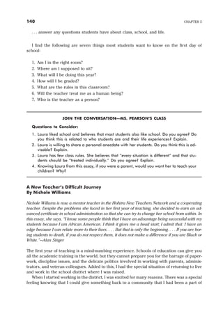 . . . answer any questions students have about class, school, and life.
I find the following are seven things most students want to know on the first day of
school:
1. Am I in the right room?
2. Where am I supposed to sit?
3. What will I be doing this year?
4. How will I be graded?
5. What are the rules in this classroom?
6. Will the teacher treat me as a human being?
7. Who is the teacher as a person?
JOIN THE CONVERSATION—MS. PEARSON’S CLASS
Questions to Consider:
1. Laura liked school and believes that most students also like school. Do you agree? Do
you think this is related to who students are and their life experiences? Explain.
2. Laura is willing to share a personal anecdote with her students. Do you think this is ad-
visable? Explain.
3. Laura has few class rules. She believes that “every situation is different” and that stu-
dents should be “treated individually.” Do you agree? Explain.
4. Knowing Laura from this essay, if you were a parent, would you want her to teach your
children? Why?
A New Teacher’s Difficult Journey
By Nichole Williams
Nichole Willams is now a mentor teacher in the Hofstra New Teachers Network and a cooperating
teacher. Despite the problems she faced in her first year of teaching, she decided to earn an ad-
vanced certificate in school administration so that she can try to change her school from within. In
this essay, she says, “I know some people think that I have an advantage being successful with my
students because I am African American. I think it gives me a head start; I admit that. I have an
edge because I can relate more to their lives. . . . But that is only the beginning. . . . If you are bor-
ing students to death, if you do not respect them, it does not make a difference if you are Black or
White.”—Alan Singer
The first year of teaching is a mind-numbing experience. Schools of education can give you
all the academic training in the world, but they cannot prepare you for the barrage of paper-
work, discipline issues, and the delicate politics involved in working with parents, adminis-
trators, and veteran colleagues. Added to this, I had the special situation of returning to live
and work in the school district where I was raised.
When I started working in the district, I was excited for many reasons. There was a special
feeling knowing that I could give something back to a community that I had been a part of
140 CHAPTER 5
 