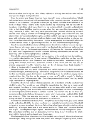 and was a major part of my life. I also looked forward to working with teachers who had en-
couraged me to join their profession.
Once the school year began, however, I was struck by some serious realizations. What I
had studied about educational philosophy did not easily correlate with what I actually expe-
rienced in the classroom. The pedestal that I put my former teachers on turned out to be
much too high. Finally, I had to find a way to redefine my relationship with my students. Al-
though we related in a lot of ways, there were big social, political, economic, and academic
holes in their lives that I had to address, even when they were unwilling to cooperate. Sud-
denly, somehow, I had to find a way to integrate into one cohesive mission my personal
dreams about being a teacher and working with young people, all I had learned and had
adapted into my educational philosophy, and the reality I was experiencing trying to get
along with colleagues and motivate students. I discovered that my mission, to educate stu-
dents to the best of my ability, in the most creative ways possible, so they could achieve to
the best of their ability, is a profound joy for me, but also an overwhelming challenge.
I made the decision to teach in my old high school despite reservations because my expe-
rience there as a teenager was so important to me. I actually turned down a higher paying
job in another district. The interview process was odd because the committee included my
9th-, 10th-, and 12th-grade social studies teachers, and they remembered me because I had
been very active in school programs as a student.
When I did a demonstration lesson, I knew a number of the students from the neighbor-
hood and they kept calling me Nichole instead of Miss Williams and telling me they hoped I
would become a teacher there. There was also tension because when I was offered the job, a
young White woman, who was a substitute teacher at the school and who was also an
alumna, was passed over. The rumor was that I got the job because I was Black. Despite ev-
erything, or because of it, I accepted the position.
I remembered it as a very small community, and a small high school, where they really
nurtured teenagers, but very quickly I learned that things would not be like my memories. At
the first meeting in August, the teachers started talking about the students, saying nasty,
negative things like, “It’s time for the animals to come back.” I said to myself, “Is this how
they referred to me?” Others would joke, “Thirty-five years until retirement,” and they would
laugh. Were they all laughing at me?
When the school year started I felt undermined a lot of the time, even by teachers who
tried to be nice. They would not stop telling the students that they had me in class when I
was a student. Here I was, trying to get my class to see me as an adult, which is hard enough
because I am a young Black woman who lives in the neighborhood, and these teachers kept
on reminding everyone that I used to be their student. One teacher, who did not know me,
even stopped me in the hall and demanded to know where I was going. I had to tell him that I
was a teacher. While this was only one teacher, I think his reaction to me because I am
young and Black is indicative of the atmosphere in the school.
When I went into the faculty room, what I thought was the faculty room, you know, lots of
smoke and coffee, I felt like the other teachers were trying to turn me into something I did
not want to become, somebody like them. When they talked to me about the students, they
would say, “When you were here, it was so much different. These aren’t the same kind of
kids as you.” But I kept thinking to myself, “What could have possibly changed in 8 years?”
The same stupid stuff that kids are doing now, we were doing then. I do not see the intelli-
gence of the students as less than it was 8 years ago.
I finally concluded that it is not so much that the kids have changed, it is the teachers who
have changed. They have gotten older; less patient with teenagers, especially Black, Latino,
ORGANIZATION 141
 