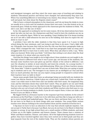 and immigrant teenagers; and they reject the more open ways of teaching and relating to
students. Educational practice and theory have changed, but unfortunately they have not.
When I try something different or interesting in my classes, they always respond, “That is all
well and good, but what about the Regents (state) exam?”
I like to have a relaxed atmosphere in the classroom, and I do not keep the desks in rows;
we usually sit in a circle and I let students choose their own seats. I am also lenient as far as
homework goes. I think my whole approach to the classroom gets the students to think, “Oh,
she’s cool, she’s not like one of them.”
So far, this approach is working for me for some reason. All of my observations have been
good, but after my last one, the chairperson said that I need to have the students see me as
more of an authority figure. While he was speaking, I kept thinking that if he keeps treating
me as if I am still a child whenever he sees me in the building, how does he expect the stu-
dents to react to me?
A problem I face with the older students is that they have spent 2 or 3 years in high
school doing the bare minimum, and I am trying to get them to do more. I had a fight with
my 11th-grade class because they told me how the rule was that three paragraphs make an
essay. Well, I changed the rule. I said that in my class four paragraphs make an essay and I
struggled with them to learn how to write more. When they ask what to write, I say, “Write
what you learned. Write what you think.” I tell them that writing is not about what the final
exam requires; it is about what you need for life.
I feel that the things I was taught to do in high school, these students are not taught to do.
The high school is different from what it was 8 years ago, not because of the students, but
because some teachers have just given up and the climate of the school is different. I am
sure the situation is similar at most minority and inner-city schools. As a young teacher, I
find this sense of surrender is scary and disheartening. When one of these teachers moans,
“Oh, these kids,” I think to myself that I am one of these kids. What they are saying is insult-
ing to students and to me. The teenagers in my classes are as intelligent as I was and they
have so much potential, but how can you expect young people to respond in school when
their teachers have no faith in them?
I know some people think that I have an advantage being successful with my students be-
cause I am African American. I think it gives me a head start; I admit that. I have an edge be-
cause I can relate more to their lives and I am familiar with their music, the magazines they
read, and the television shows they watch that I watch. They are glad to see me and I think
they are more willing to trust me. But that is only the beginning. There are African American
teachers who are out of touch with their students and White teachers who find ways to con-
nect. If you are boring students to death, if you do not respect them, it does not make a dif-
ference if you are Black or White.
My biggest thrill as a first-year teacher is the response I get from students. In the school I
am known as the Pied Piper. I really love to be with them and they like to hang out with me. I
go to every football and basketball game. They see me there and know that I care, but you
do not have to be Black to do these things with your students. One young White woman
teacher wore African clothing in the school fashion show and the students loved her for it.
A big issue we have to face as educators is the way that schools replicate injustice. I do
not accept it. Partly that is because I am Black, but you do not have to be Black to think that
injustice is wrong. At my high school there are a small number of White students, and most
of them are in the higher academic and honors classes. These classes have a mixture of
White and Black students, Chinese, and Latinos. All of the high-achieving students travel to-
gether; they have traveled together since they were sorted out in third grade and they are
kept separate from the rest of the student body. They are the students whose parents are
142 CHAPTER 5
 