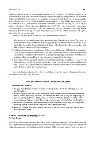 professionals or active in the Parents Association. In retrospect, my feelings about being
nurtured here may well have been because I was in this special group. What I am discover-
ing now is that this experience is not available to everyone, and it can be. I took my regular
track classes on a trip to the Metropolitan Museum of Art in New York City to see an Egyp-
tian exhibit. It was the first time a teacher had taken a class to the city in 3 years. Other
teachers told me: “Don’t take those kids into the city,” “They are going to leave you,” and
“Someone will break something.” I told my class that if they screw up this time, they will be
the group that screws it up for everybody. You know, we went to the museum, had a great
time, and they were so great.
I want to end with some advice I try to keep in mind for myself.
1. When students are doing something wrong in class, I do not just let it go. They need to
have demands made on them if they are going to rise to expectations. But on the other
hand, I do not just sit there and admonish them. I take them out of the room and we talk.
The key is to treat students with respect.
2. I did some cooperative learning and it did not work. Instead of blaming the students, I
tried to figure out what I did wrong. I decided to make the activity more structured so
the students would learn how to work in cooperative groups. Rule 2 is do not blame the
students when the problem is the way you are organizing the class.
3. Sometimes, I find myself getting into a preaching mode in class and I have to stop myself
from talking too much. Anytime I get thirsty, I know I am talking too much and I stop my-
self. I always try to figure out ways to get them involved in the lesson. When they are in-
volved, that is when they are learning.
I guess this final point means it is time for all of you to get involved in discussion, because
that is when we are really learning.
JOIN THE CONVERSATION—NICHOLE’S JOURNEY
Questions to Consider:
1. Do you think Nichole made a mistake teaching in the school she attended as a teen-
ager? Explain.
2. Nichole believes that she has an advantage being successful with her students because
she is African American; however, she emphasizes that that is only the beginning. “If
you are boring students to death, if you do not respect them, it does not make a differ-
ence if you are Black or white.” Do you agree or disagree with Nichole’s view? Explain.
3. At the end of the essay, Nichole offers three lessons she learned during her first year of
teaching. Which lesson do you consider most important? Why?
4. Knowing Nichole from this essay, if you were a parent, would you want her to teach
your children? Why?
I Know I Can Get My Message Across
By Ken Dwyer
Ken Dwyer grew up and attended school in a small, rural farm community in New York State. He
has taught in urban settings, programs for “at-risk” youth, a rural African village, and an affluent
suburban community. Ken believes that a teacher’s ability to know students and earn their re-
ORGANIZATION 143
 