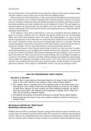 this all of their lives. I am proud that I was accepted as a Hausa person, given a Hausa name,
and later asked to stay an extra year to help with the building project.
When I returned to the United States, I had a great deal of nontraditional teaching experi-
ence, but I had been out of a regular classroom since student teaching. I found a 1-year posi-
tion in a suburban county that operated satellite programs for students with drug and alco-
hol abuse problems and other students who were considered “at risk.” We also taught in a
special program for young people who are gifted in the arts. While working there, I made
contacts with people in the area and was hired to teach global history in a relatively affluent
suburban school district.
In the suburbs, I have been confronted by a new set of problems that have helped me
grow as a teacher. Students who are affluent and attend schools that are overwhelming
White often have misconceptions about the world. My responsibility is to open up their
minds to people they do not otherwise see and issues they usually do not consider. Part of
the reason I decided to teach was because I enjoyed high school as a teenager. I like the
school atmosphere, not just the classroom, but the whole setting. I coach and work in the af-
ter-school activities. I do not just teach history; I teach young people about life.
The greatest lessons I have learned about being a teacher are that you have to under-
stand the population you are working with and that wherever the classroom, a teacher has
to earn the respect of students. This requires listening more than talking so you can learn
about who they are. This is universal to successful teaching. One of my biggest strengths as
a teacher is my ability to evaluate a situation without making value judgments about people
and to adjust my approach according to their needs. I feel I have been successful at this
whether I was working with inner-city youth, African masons, at-risk teenagers, or advanced
placement students. Once rapport is established, I know I can get my message across.
* * *
JOIN THE CONVERSATION—KEN’S CHOICES
Questions to Consider:
1. Many of Ken’s career decisions have been based on his desire to learn about differ-
ences in the world. Would you be willing to make similar choices? Explain.
2. Ken explains that an important part of his teaching while in the Peace Corps was
showing that “I was willing to learn from the African masons as much as I was willing
to teach them. Because we were working with their traditional materials, we had to
learn from each other.” Ken believes that this approach is equally valid in school set-
tings. Do you agree or disagree? Explain.
3. Ken believes the qualities of successful teaching are universal. Do you agree? Explain.
4. Knowing Ken from this essay, if you were a parent, would you want him to teach your
children? Why?
My Students Call Me the “Math Geek”
By Kathleen Simons Smith
Kathleen Simons Smith is a European American young woman who grew up in a suburban com-
munity where she attended parochial schools. Both of her parents are currently university-based
teachers. Kate was an outstanding student who majored in mathematics in college. She decided to
become a teacher while working as a house manager in a psychiatric treatment facility for teenag-
ORGANIZATION 145
 