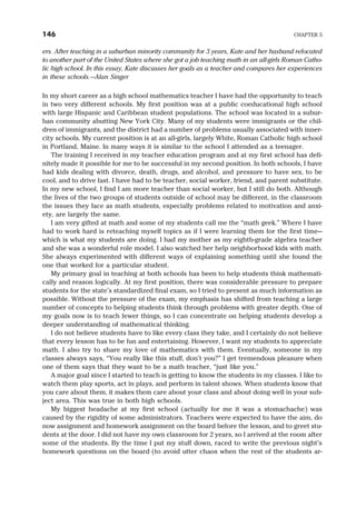 ers. After teaching in a suburban minority community for 3 years, Kate and her husband relocated
to another part of the United States where she got a job teaching math in an all-girls Roman Catho-
lic high school. In this essay, Kate discusses her goals as a teacher and compares her experiences
in these schools.—Alan Singer
In my short career as a high school mathematics teacher I have had the opportunity to teach
in two very different schools. My first position was at a public coeducational high school
with large Hispanic and Caribbean student populations. The school was located in a subur-
ban community abutting New York City. Many of my students were immigrants or the chil-
dren of immigrants, and the district had a number of problems usually associated with inner-
city schools. My current position is at an all-girls, largely White, Roman Catholic high school
in Portland, Maine. In many ways it is similar to the school I attended as a teenager.
The training I received in my teacher education program and at my first school has defi-
nitely made it possible for me to be successful in my second position. In both schools, I have
had kids dealing with divorce, death, drugs, and alcohol, and pressure to have sex, to be
cool, and to drive fast. I have had to be teacher, social worker, friend, and parent substitute.
In my new school, I find I am more teacher than social worker, but I still do both. Although
the lives of the two groups of students outside of school may be different, in the classroom
the issues they face as math students, especially problems related to motivation and anxi-
ety, are largely the same.
I am very gifted at math and some of my students call me the “math geek.” Where I have
had to work hard is reteaching myself topics as if I were learning them for the first time—
which is what my students are doing. I had my mother as my eighth-grade algebra teacher
and she was a wonderful role model. I also watched her help neighborhood kids with math.
She always experimented with different ways of explaining something until she found the
one that worked for a particular student.
My primary goal in teaching at both schools has been to help students think mathemati-
cally and reason logically. At my first position, there was considerable pressure to prepare
students for the state’s standardized final exam, so I tried to present as much information as
possible. Without the pressure of the exam, my emphasis has shifted from teaching a large
number of concepts to helping students think through problems with greater depth. One of
my goals now is to teach fewer things, so I can concentrate on helping students develop a
deeper understanding of mathematical thinking.
I do not believe students have to like every class they take, and I certainly do not believe
that every lesson has to be fun and entertaining. However, I want my students to appreciate
math. I also try to share my love of mathematics with them. Eventually, someone in my
classes always says, “You really like this stuff, don’t you?” I get tremendous pleasure when
one of them says that they want to be a math teacher, “just like you.”
A major goal since I started to teach is getting to know the students in my classes. I like to
watch them play sports, act in plays, and perform in talent shows. When students know that
you care about them, it makes them care about your class and about doing well in your sub-
ject area. This was true in both high schools.
My biggest headache at my first school (actually for me it was a stomachache) was
caused by the rigidity of some administrators. Teachers were expected to have the aim, do
now assignment and homework assignment on the board before the lesson, and to greet stu-
dents at the door. I did not have my own classroom for 2 years, so I arrived at the room after
some of the students. By the time I put my stuff down, raced to write the previous night’s
homework questions on the board (to avoid utter chaos when the rest of the students ar-
146 CHAPTER 5
 