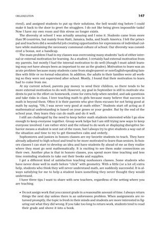 rived), and assigned students to put up their solutions, the bell would ring before I could
make it back to the door to greet the stragglers. I do not like being given impossible tasks!
Now I have my own room and this stress no longer exists.
The diversity at school 1 was actually amazing and I miss it. Students came from more
than 90 countries, but mainly from Haiti, Jamaica, India, and South America. I felt the princi-
pal and teachers did a wonderful job creating opportunities for expressions of individual cul-
ture while maintaining the necessary communal culture of school. Our diversity was consid-
ered a bonus, not a handicap.
The main problem I had in my classes was overcoming many students’ lack of either inter-
nal or external motivation for learning. As a student, I certainly had external motivation from
my parents, but mostly I had the internal motivation to do well (though I must admit learn-
ing may not have always been as important to me as the grades). Motivation to learn was an
acute problem because many students came from single-parent or non-English-speaking fam-
ilies with little or no formal education. In addition, the adults in their families were all work-
ing so they were not supervised after school. Mostly, I found that their motivation to learn
had to come from me.
At my current school, parents pay money to send their children, so there tends to be
more external motivation to do well. However, my goal in September is still to motivate stu-
dents to put in the effort on homework, come for extra help when needed, and ask questions
and take risks in class. I love teaching math to girls because many believe that success in
math is beyond them. Often it is their parents who give them excuses for not being good at
math by saying, “Oh, I was never very good at math either.” Students start off acting as if
mathematical understanding is based on your genes or your gender. But by the end of the
school year, they learn they can do math and do it well.
I still am challenged by the need to keep better math students interested while I go slow
enough to keep everyone together. Group work helps but I am still trying new ways to keep
everyone involved. I am rather strict and the refusal to do work or displaying disruptive be-
havior means a student is sent out of the room, but I always try to give students a way out of
the situation and time to try to get themselves calm and orderly.
Sophomores and juniors in honors classes are my favorite students to teach. They have
already adjusted to high school and tend to be more motivated to learn than seniors. In hon-
ors classes I can start to develop an idea and have students fly ahead of me as they realize
where they must go next mathematically. It is exciting to see them make connections on
their own. Another plus is that in honors classes, you spend more time teaching and less
time reminding students to take out their books and supplies.
I get a different kind of satisfaction teaching nonhonors classes. Some students who
have never done well in math before “click” with geometry. With a little (or a lot of) extra
help, students who think they will never understand math, are suddenly successful. It is al-
ways satisfying for me to help a student learn something they never thought they would
understand.
I have three tips I want to share with new teachers, regardless of the setting where you
are teaching.
· Do not assign work that you cannot grade in a reasonable amount of time. I always return
things the next day unless there is an unforeseen problem. When assignments are re-
turned promptly, the topic is fresh in their minds and students are more interested in fig-
uring out what they did wrong. If you take too long to return work, students tend to read
their grade and shove it into a book.
ORGANIZATION 147
 