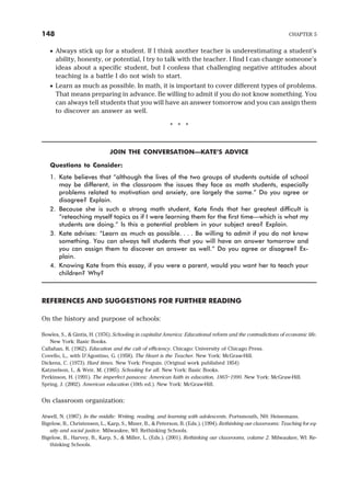 · Always stick up for a student. If I think another teacher is underestimating a student’s
ability, honesty, or potential, I try to talk with the teacher. I find I can change someone’s
ideas about a specific student, but I confess that challenging negative attitudes about
teaching is a battle I do not wish to start.
· Learn as much as possible. In math, it is important to cover different types of problems.
That means preparing in advance. Be willing to admit if you do not know something. You
can always tell students that you will have an answer tomorrow and you can assign them
to discover an answer as well.
* * *
JOIN THE CONVERSATION—KATE’S ADVICE
Questions to Consider:
1. Kate believes that “although the lives of the two groups of students outside of school
may be different, in the classroom the issues they face as math students, especially
problems related to motivation and anxiety, are largely the same.” Do you agree or
disagree? Explain.
2. Because she is such a strong math student, Kate finds that her greatest difficult is
“reteaching myself topics as if I were learning them for the first time—which is what my
students are doing.” Is this a potential problem in your subject area? Explain.
3. Kate advises: “Learn as much as possible. . . . Be willing to admit if you do not know
something. You can always tell students that you will have an answer tomorrow and
you can assign them to discover an answer as well.” Do you agree or disagree? Ex-
plain.
4. Knowing Kate from this essay, if you were a parent, would you want her to teach your
children? Why?
REFERENCES AND SUGGESTIONS FOR FURTHER READING
On the history and purpose of schools:
Bowles, S., & Gintis, H. (1976). Schooling in capitalist America: Educational reform and the contradictions of economic life.
New York: Basic Books.
Callahan, R. (1962). Education and the cult of efficiency. Chicago: University of Chicago Press.
Covello, L., with D’Agostino, G. (1958). The Heart is the Teacher. New York: McGraw-Hill.
Dickens, C. (1973). Hard times. New York: Penguin. (Original work published 1854)
Katznelson, I., & Weir, M. (1985). Schooling for all. New York: Basic Books.
Perkinson, H. (1991). The imperfect panacea: American faith in education, 1865–1990. New York: McGraw-Hill.
Spring, J. (2002). American education (10th ed.). New York: McGraw-Hill.
On classroom organization:
Atwell, N. (1987). In the middle: Writing, reading, and learning with adolescents. Portsmouth, NH: Heinemann.
Bigelow, B., Christensen, L., Karp, S., Miner, B., & Peterson, B. (Eds.). (1994). Rethinking our classrooms: Teaching for eq-
uity and social justice. Milwaukee, WI: Rethinking Schools.
Bigelow, B., Harvey, B., Karp, S., & Miller, L. (Eds.). (2001). Rethinking our classrooms, volume 2. Milwaukee, WI: Re-
thinking Schools.
148 CHAPTER 5
 