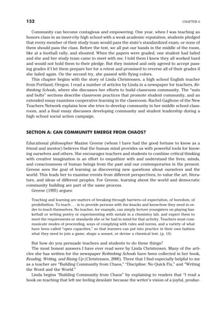 Community can become contagious and empowering. One year, when I was teaching an
honors class in an inner-city high school with a weak academic reputation, students pledged
that every member of their study team would pass the state’s standardized exam, or none of
them should pass the class. Before the test, we all put our hands in the middle of the room,
like at a football rally, and shouted. When the papers were graded, one student had failed
and she and her study team came to meet with me. I told them I knew they all worked hard
and would not hold them to their pledge. But they insisted and only agreed to accept pass-
ing grades if I let them prepare her for a retest and promised to reverse all of their grades if
she failed again. On the second try, she passed with flying colors.
This chapter begins with the story of Linda Christensen, a high school English teacher
from Portland, Oregon. I read a number of articles by Linda in a newspaper for teachers, Re-
thinking Schools, where she discusses her efforts to build classroom community. The “nuts
and bolts” sections describe classroom practices that promote student community, and an
extended essay examines cooperative learning in the classroom. Rachel Gaglione of the New
Teachers Network explains how she tries to develop community in her middle school class-
room, and a final essay discusses developing community and student leadership during a
high school social action campaign.
SECTION A: CAN COMMUNITY EMERGE FROM CHAOS?
Educational philosopher Maxine Greene (whom I have had the good fortune to know as a
friend and mentor) believes that the human mind provides us with powerful tools for know-
ing ourselves and others. She encourages teachers and students to combine critical thinking
with creative imagination in an effort to empathize with and understand the lives, minds,
and consciousness of human beings from the past and our contemporaries in the present.
Greene sees the goal of learning as discovering new questions about ourselves and the
world. This leads her to examine events from different perspectives, to value the art, litera-
ture, and ideas of different peoples. For Greene, learning about the world and democratic
community building are part of the same process.
Greene (1995) argues:
Teaching and learning are matters of breaking through barriers—of expectation, of boredom, of
predefinition. To teach . . . is to provide persons with the knacks and know-how they need in or-
der to teach themselves. No teacher, for example, can simply lecture youngsters on playing bas-
ketball or writing poetry or experimenting with metals in a chemistry lab, and expect them to
meet the requirements or standards she or he had in mind for that activity. Teachers must com-
municate modes of proceeding, ways of complying with rules and norms, and a variety of what
have been called “open capacities,” so that learners can put into practice in their own fashion
what they need to join a game, shape a sonnet, or devise a chemical test. (p. 14)
But how do you persuade teachers and students to do these things?
The most honest answers I have ever read were by Linda Christensen. Many of the arti-
cles she has written for the newspaper Rethinking Schools have been collected in her book,
Reading, Writing, and Rising Up (Christensen, 2000). Three that I find especially helpful to me
as a teacher are “Building Community from Chaos,” “Discipline: No Quick Fix,” and “Writing
the Word and the World.”
Linda begins “Building Community from Chaos” by explaining to readers that “I read a
book on teaching that left me feeling desolate because the writer’s vision of a joyful, produc-
152 CHAPTER 6
 