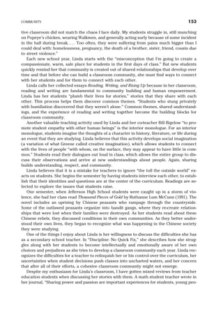 tive classroom did not match the chaos I face daily. My students straggle in, still munching
on Popeye’s chicken, wearing Walkmen, and generally acting surly because of some incident
in the hall during break. . . . Too often, they were suffering from pains much bigger than I
could deal with: homelessness, pregnancy, the death of a brother, sister, friend, cousin due
to street violence.”
Each new school year, Linda starts with the “misconception that I’m going to create a
compassionate, warm, safe place for students in the first days of class.” But new students
quickly remind her that community is created out of shared relationships that develop over
time and that before she can build a classroom community, she must find ways to connect
with her students and for them to connect with each other.
Linda calls her collected essays Reading, Writing, and Rising Up because in her classroom,
reading and writing are fundamental to community building and human empowerment.
Linda has her students “plumb their lives for stories,” stories that they share with each
other. This process helps them discover common themes. “Students who stung privately
with humiliation discovered that they weren’t alone.” Common themes, shared understand-
ings, and the experience of reading and writing together become the building blocks for
classroom community.
Another valuable teaching activity used by Linda and her co-teacher Bill Bigelow “to pro-
mote student empathy with other human beings” is the interior monologue. For an interior
monologue, students imagine the thoughts of a character in history, literature, or life during
an event that they are studying. Linda believes that this activity develops social imagination
(a variation of what Greene called creative imagination), which allows students to connect
with the lives of people “with whom, on the surface, they may appear to have little in com-
mon.” Students read their dialogues out loud in class, which allows the entire group to dis-
cuss their observations and arrive at new understandings about people. Again, sharing
builds understanding, respect, and community.
Linda believes that it is a mistake for teachers to ignore “the toll the outside world” ex-
acts on students. She begins the semester by having students interview each other, to estab-
lish that their identities and questions are at the center of the curriculum. Readings are se-
lected to explore the issues that students raise.
One semester, when Jefferson High School students were caught up in a storm of vio-
lence, she had her class read Thousand Pieces of Gold by Ruthanne Lum McCunn (1991). The
novel includes an uprising by Chinese peasants who rampage through the countryside.
Some of the outlawed peasants organize into bandit gangs, where they re-create relation-
ships that were lost when their families were destroyed. As her students read about these
Chinese rebels, they discussed conditions in their own communities. As they better under-
stood their own lives, they began to recognize what was happening in the Chinese society
they were studying.
One of the things I enjoy about Linda is her willingness to discuss the difficulties she has
as a secondary school teacher. In “Discipline: No Quick Fix,” she describes how she strug-
gles along with her students to become intellectually and emotionally aware of her own
choices and prejudices as she tries to develop a classroom community each year. Linda rec-
ognizes the difficulties for a teacher to relinquish her or his control over the curriculum, her
uncertainties when student decisions push classes into uncharted waters, and her concern
that after all of their efforts, a cohesive classroom community might not emerge.
Despite my enthusiasm for Linda’s classroom, I have gotten mixed reviews from teacher
education students when discussing her stories with them. A math student teacher wrote in
her journal, “Sharing power and passion are important experiences for students, young peo-
COMMUNITY 153
 
