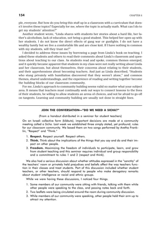 ple, everyone. But how do you bring this stuff up in a classroom with a curriculum that does-
n’t involve these topics? Especially for me, where the topic is actually math. What can I do to
get my students’ attention?”
Another student wrote, “Linda shares with students her stories about a hard life, her fa-
ther’s alcoholism, lack of education, not being a good student. This helped her open up with
her students. I do not know the direct effects of gang war or gunfights. I do not have a
wealthy family but we live a comfortable life and are close knit. If I have nothing in common
with my students, will they trust me?”
I decided to address these issues by borrowing a page from Linda’s book on teaching. I
asked these students and others to read their comments about Linda’s classroom and ques-
tions about teaching to our class. As students read and spoke, common themes emerged,
and it quickly became apparent that students in my class were not really writing about Linda
and her classroom, but about themselves, their concerns about relating to their students,
and their apprehensions about becoming teachers. And just as Linda described, “Students
who stung privately with humiliation discovered that they weren’t alone,” and common
themes, shared understandings, and the experience of reading and writing together become
the building blocks of our classroom community.
For me, Linda’s approach to community building seems valid no matter what your subject
area. It means that teachers must continually seek out ways to connect lessons to the lives
of their students, be willing to allow students an arena of choices, and not be afraid to go off
on tangents. Learning and community building are usually not done in straight lines.
JOIN THE CONVERSATION—“DO WE NEED A SICHA?”
(From a handout distributed in a seminar for student teachers)
On an Israeli collective farm (kibbutz), important decisions are made at a community
meeting called a Sicha. Last week we established three simply stated, yet profound, rules
for our classroom community. We based them on two songs performed by Aretha Frank-
lin, “Respect” and “Think.”
1. Respect. Respect yourself. Respect others.
2. Think. Think about the implications of the things that you say and do and their im-
pact on other people.
3. Freedom. Maximizing the freedom of individuals to participate, learn, and grow
from student teaching and this seminar requires individual and group responsibility
and a commitment to rules 1 and 2 (respect and think).
We also had a serious discussion about whether attitudes expressed in the “sanctity” of
the teachers’ room or privately held prejudices and beliefs affect the way teachers func-
tion in their classes and treat students. Part of this discussion included whether student
teachers, or other teachers, should respond to people who make derogatory remarks
about student intelligence or racial and ethnic groups.
While we were having these discussions, I noticed four things.
1. Some members of our community were sitting with friends, talking with them while
other people were speaking to the class, and passing notes back and forth.
2. Two leaflets were being circulated around the room during community discussion.
3. While members of our community were speaking, other people held their arm up to
attract my attention.
154 CHAPTER 6
 