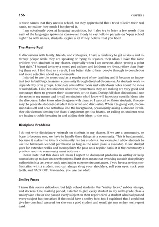 of their names that they used in school, but they appreciated that I tried to learn their real
name, no matter how much I butchered it.
I am notoriously poor at language acquisition, but I also try to learn a few words from
each of the languages spoken in class—even if only to say hello to parents on “open school
night.” As with names, students forgive a lot if they believe that you tried.
The Memo Pad
In discussions with family, friends, and colleagues, I have a tendency to get anxious and in-
terrupt people while they are speaking or trying to organize their ideas. I have the same
problem with students in my classes, especially when I am nervous about getting a point
“just right.” I learned to carry a memo pad and pen and jot down my ideas, rather than blurt-
ing them out. I find that as a result, I am better able to hear people through to completion
and more selective about my comments.
I started to use the memo pad as a regular part of my teaching and it became an impor-
tant tool in building classroom community through directed discussion. As students work in-
dependently or in groups, I circulate around the room and write down notes about the ideas
of individuals. I also tell students when the connections they are making are very good and
encourage them to present their discoveries to the class. During full-class discussion, I use
the notes in my memo pad to call on students who I know will introduce specific ideas into
the discourse. I also know who disagrees with them, so I can call on those students, if neces-
sary, to generate student-to-student interaction and discussion. When it is going well, discus-
sion takes off and I can withdraw into the background, occasionally asking a student for fur-
ther clarification, settling the class if arguments get too heated, or calling on students who
are having trouble breaking in and adding their ideas to the mix.
Discipline Problems
I do not write disciplinary referrals on students in my classes. If we are a community, or
hope to become one, we have to handle these things as a community. This is fundamental,
because it makes the idea of community real for students. For example, I allow students to
use the bathroom without permission as long as the room pass is available. If one student
goes for extended walks and monopolizes the pass on a regular basis, it is the community’s
problem and the community must address it.
Please note that this does not mean I neglect to document problems in writing or keep
counselors up to date on developments. But it does mean that involving outside disciplinary
authorities is a last resort only used under extreme circumstances. If you have a serious con-
frontation with a student, you can always shrug your shoulders, roll your eyes, suck your
teeth, and BACK OFF. Remember, you are the adult.
Smiley Faces
I know this seems ridiculous, but high school students like “smiley faces,” rubber stamps,
and stickers. One marking period, I started to give every student in my ninth-grade class a
smiley face if he or she passed every subject on their report card. A student who had passed
every subject but one asked if she could have a smiley face, too. I explained that I could not
give her one, but I assured her she was a good student and would get one on her next report
card.
156 CHAPTER 6
 