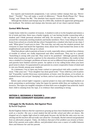 For reports and homework assignments, I use cartoon rubber stamps that say, “Brrrrr-
iliant,” “Terrific!” “You will make a world of difference,” “Needs Work—Please Fix,” “Keep
Trying,” and “Please See Me.” The absolute best reports receive a turtle sticker.
Although the stickers and stamps may be a little silly, students do appreciate getting posi-
tive feedback. The stickers and stamps also become part of our class’s special rituals.
Contact With Parents
I make home visits for a number of reasons. A student is sick or in the hospital and misses a
lot of work and time, there was a family tragedy, or I am having trouble connecting with a
student and I think personal attention will help. On occasion, I ride my bicycle or walk
around the community meeting students and family members. Once, I was riding my bicycle
home from school on a lovely fall day when I bumped into a student who had cut my class. I
said, “What gives? I want you in class.” The next day, not only was the student present, but
everyone in class had heard the legendary story about how I had tracked him down in the
neighborhood and made him go to school.
I find that phone calls to parents at home or work, especially when a student has a history
of trouble in school, are really impersonal and often unwelcome. They say to a parent,
“Something is wrong with your kid. They need to be punished.” Although parents should
know what is going on and be a partner in the education of their children, the reality is that
once a student is a teenager, problems at home are not so different from problems at school,
and parents have limited coercive power. An option is to try calling home when you have
good news to share. It is guaranteed to put parents in a more cooperative frame of mind and
to win you friends among your students.
At a minimum, I try to open any home contact or open-school visit with a positive state-
ment. “I like your son.” “Your daughter has done good work.” “Your child has a lot of poten-
tial.” If possible, I prefer three-way conversations, at home, over the phone, or in school, so
students know I am not just “dumping” on them, and so I can ask them how they see the situ-
ation.
Before open school night I organize a special project in class and videotape students at
work, presenting or performing. I play the tapes for parents while they are waiting for con-
ferences. The tapes are tangible examples of what their son or daughter has achieved. And if
their child is missing from the tape, it is evidence that something is wrong.
SECTION C: BECOMING A TEACHER 5:
WHAT DOES COMMUNITY BUILDING LOOK LIKE?
I Struggle for My Students, Not Against Them
By Rachel Gaglione
Rachel Gaglione believes that her experiences growing up have been fundamental in shaping her
work as a teacher. She was a smart student but did not like school and often cut classes. She
dropped out of a regular high school in ninth grade because she felt that the rules were too con-
stricting and the teachers did not really care about her. Eventually, Rachel entered and graduated
from an alternative program. Today, she believes that part of her problem was tension at home.
Both of her parents were police officers, and job-related stress was a source of conflict between
them and between her and her parents.
COMMUNITY 157
 