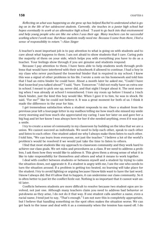 Reflecting on what was happening as she grew up has helped Rachel to understand what is go-
ing on in the life of her adolescent students. Currently, she teaches in a junior high school but
hopes eventually to work at an alternative high school. “I want to go back into that environment
and help young people who are like me when I was their age. Many teachers can be successful
working where I work now. But those students really need me. Because I came from there, I feel a
sense of responsibility to return.”—Alan Singer
A teacher’s most important job is to pay attention to what is going on with students and to
care about what happens to them. I am not afraid to show students that I care. Caring puts
the majority of them on your side, which helps you with everything you have to do as a
teacher. Your feelings show through if you are genuine and students respond.
Because I pay attention to them, I have been able to help students work through prob-
lems that would have interfered with their schoolwork if allowed to continue. I had a boy in
my class who never purchased the loose-leaf binder that is required in my school. I knew
this was a signal of other problems in his life. I wrote a note on his homework and told him
that I had an extra binder he could have. About a month later he asked me, “Could I have
that loose-leaf you talked about?” I said, “Sure. Tomorrow.” I did not really have an extra one
in school. I meant to pick one up, never did, and that night I forgot about it. The next morn-
ing when I was already at school I remembered. I tore my room up before I found a 1-inch
black binder, just the kind this boy would like. When I gave it to him, he was in shock. He
said, “For me?” like he could not believe it. It was a great moment for both of us. I think it
made the difference in the year for him.
I get tremendous satisfaction when a student responds to me. Once a student from the
previous year left a four-page letter in my mailbox telling me how much she missed my smile
every morning and how much she appreciated my caring. I saw her later on and gave her a
big hug and let her know I was always here for her if she needed anything, even if it was just
a smile.
I try to create a sense of community in my classroom by building on the idea that we are a
union. We cannot succeed as individuals. We need to help each other, speak to each other
and listen to each other. One student asked me why I always make them listen to each other.
I told him, “We can learn from everyone, not just the teacher.” I believe a lot of the world’s
problem’s would be resolved if we would just take the time to listen to others.
I find that most students like my approach to classroom community and they work hard to
achieve our class goals. We set rules and procedures as a class. If we need to address a prob-
lem, I ask them how they would like to address it. This gives them a strong sense of what it is
like to take responsibility for themselves and others and what it means to work together.
I deal with conflict between students or between myself and a student by trying to calm
the situation down, not aggravate it. If a student is angry with me, I am the one who needs to
turn the situation around. If a problem is getting too heated, no learning will take place for
the student. I try to avoid fighting or arguing because I know kids want to have the last word.
I know I always did. But if I allow that to happen, it can undermine our class community. So it
is often better to just let the conflict fizzle out. Nothing is so important that it cannot wait un-
til later.
Conflicts between students are more difficult to resolve because two student egos are in-
volved, not just one. Although many teachers claim you need to address bad behavior or
put-downs as they arise, I do not do it that way. If one student calls another a name, even a
racial name, I tend just to say, “That’s enough.” I am not sure this is completely appropriate,
but I believe that handling something on the spot often makes the situation worse. We can
get back to the issue and deal with it as a community when the tension has eased off. I do
158 CHAPTER 6
 