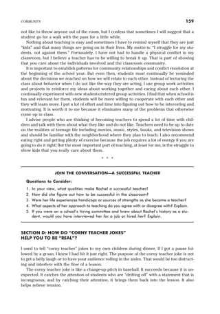 not like to throw anyone out of the room, but I confess that sometimes I will suggest that a
student go for a walk with the pass for a little while.
Nothing about teaching is easy and sometimes I have to remind myself that they are just
“kids” and that many things are going on in their lives. My motto is: “I struggle for my stu-
dents, not against them.” Fortunately, I have not had to handle a physical conflict in my
classroom, but I believe a teacher has to be willing to break it up. That is part of showing
that you care about the individuals involved and the classroom community.
It is important to establish patterns for community relationships and conflict resolution at
the beginning of the school year. But even then, students must continually be reminded
about the decisions we reached on how we will relate to each other. Instead of lecturing the
class about behavior when I do not like the way they are acting, I use group work activities
and projects to reinforce my ideas about working together and caring about each other. I
continually experiment with new student-centered group activities. I find that when school is
fun and relevant for them, students will be more willing to cooperate with each other and
they will learn more. I put a lot of effort and time into figuring out how to be interesting and
motivating. It is worth it to me because it eliminates many of the problems that otherwise
come up in class.
I advise people who are thinking of becoming teachers to spend a lot of time with chil-
dren and talk with them about what they like and do not like. Teachers need to be up to date
on the realities of teenage life including movies, music, styles, books, and television shows
and should be familiar with the neighborhood where they plan to teach. I also recommend
eating right and getting plenty of exercise because the job requires a lot of energy if you are
going to do it right! But the most important part of teaching, at least for me, is the struggle to
show kids that you really care about them.
* * *
JOIN THE CONVERSATION—A SUCCESSFUL TEACHER
Questions to Consider:
1. In your view, what qualities make Rachel a successful teacher?
2. How did she figure out how to be successful in the classroom?
3. Were her life experiences handicaps or sources of strengths as she became a teacher?
4. What aspects of her approach to teaching do you agree with or disagree with? Explain.
5. If you were on a school’s hiring committee and knew about Rachel’s history as a stu-
dent, would you have interviewed her for a job or hired her? Explain.
SECTION D: HOW DO “CORNY TEACHER JOKES”
HELP YOU TO BE “REAL”?
I used to tell “corny teacher” jokes to my own children during dinner. If I got a pause fol-
lowed by a groan, I knew I had hit it just right. The purpose of the corny teacher joke is not
to get a belly laugh or to have your audience rolling in the aisles. That would be too distract-
ing and interfere with the flow of a lesson.
The corny teacher joke is like a change-up pitch in baseball. It succeeds because it is un-
expected. It catches the attention of students who are “drifting off” with a statement that is
incongruous, and by catching their attention, it brings them back into the lesson. It also
helps relieve tension.
COMMUNITY 159
 