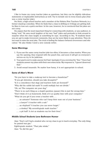 I like to frame my corny teacher jokes as questions, but they can be slightly ridiculous
statements or implausible instructions as well. Try to include one in every lesson plan (that
was a corny teacher joke).
Stu Stein, a high school teacher and a member of the Hofstra New Teachers Network, is a
former stand-up comedian. When he finds that a class is drifting or if things are getting dull,
he likes to toss out a quick one-liner. In his case, however, he is convinced that his jokes are
not corny.
Stu argues that the most important thing for connecting with students, or any audience, is
being “real.” He uses mock laughter at his own “bad” jokes and pretends to look around in
surprise when the class laughs at something he says. According to Stu, “If students know
you are apt to make irreverent comments, they are far more likely to pay attention. They do
not want to miss the next joke. The trick is finding the balance between irreverence and edu-
cation.” He also thinks I need a new comedy writer.
Some Warnings
1. If you use the same corny teacher joke too often, it becomes a class mantra. When you
say the opening, they respond with the punch line, and soon it will get on everyone’s
nerves—so try to be judicious.
2. Your goal is not to make anyone feel bad. Apologize if you overstep the “line.” I have had
students answer my jokes with their own wisecracks. My response is, “I guess I deserved
that.”
3. Avoid sexual innuendo. No matter how funny, it is not appropriate in school.
Some of Alan’s Worst
“Do you have to take a make-up test to become a beautician?”
“If you get detention, should you take de-aspirin?”
“Is it a coincidence that dogs and teachers both are licensed?”
“Why did the rabbit fail math? It could multiply but not divide.”
“Oh, no! The computer ate your dog.”
“There is no such thing as a stupid question; (pause) this is just the wrong time.”
“Don’t think of it as homework, think of it as quality time with your computer.”
“What do you get if you cross a teacher with . . .
. . . an anteater? Someone who can’t keep their nose out of your business.”
. . . a lawyer? A teacher with a suit.”
. . . an elephant? A teacher you can never forget.”
. . . a donkey? My seventh-grade math teacher.”
. . . a pit bull? A riot as students run for their lives.”
Middle School Students Love Bathroom Humor
Alan: “Don’t cut! I had a student who cut my class to go to lunch everyday. The only thing
he passed was gas.”
Eighth-grade student: “That joke stinks.”
Alan: “So did the gas.”
160 CHAPTER 6
 