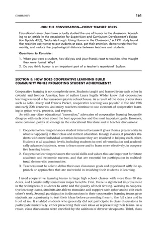 JOIN THE CONVERSATION—CORNY TEACHER JOKES
Educational researchers have actually studied the use of humor in the classroom. Accord-
ing to an article in the Association for Supervision and Curriculum Development’s Educa-
tion Update 43(5), “Make Me Laugh: Using Humor in the Classroom,” a 1991 study found
that teachers use humor to put students at ease, get their attention, demonstrate their hu-
manity, and reduce the psychological distance between teachers and students.
Questions to Consider:
1. When you were a student, how did you and your friends react to teachers who thought
they were funny? Why?
2. Do you think humor is an important part of a teacher’s repertoire? Explain.
SECTION E: HOW DOES COOPERATIVE LEARNING BUILD
COMMUNITY WHILE PROMOTING STUDENT ACHIEVEMENT?
Cooperative learning is not completely new. Students taught and learned from each other in
colonial and frontier America; fans of author Laura Ingalls Wilder know that cooperative
learning was used in her one-room prairie school house. As a result of the ideas of educators
such as John Dewey and Francis Parker, cooperative learning was popular in the late 19th
and early 20th centuries, and many teachers continue to use elements of cooperative learn-
ing in group work, projects, and reports.
As with any other educational “innovation,” advocates of cooperative learning frequently
disagree with each other about the best approaches and the most important goals. However,
some common points do emerge in the educational literature and in teacher discussions:
1. Cooperative learning enhances student interest because it gives them a greater stake in
what is happening in their class and in their education. In large classes, it provides stu-
dents with more individual attention because they are involved in helping each other.
Students at all academic levels, including students in need of remediation and academi-
cally advanced students, seem to learn more and to learn more effectively, in coopera-
tive learning teams.
2. Cooperative learning enhances the social skills and values that are important for future
academic and economic success, and that are essential for participation in multicul-
tural, democratic communities.
3. Teachers must be able to define their own classroom goals and experiment with the ap-
proach or approaches that are successful in involving their students in learning.
I used cooperative learning teams in large high school classes with more than 30 stu-
dents, and I consistently found four major benefits. First, there is significant improvement
in the willingness of students to write and the quality of their writing. Working in coopera-
tive learning teams, students are able to stimulate and support each other and to edit each
other’s work. Second, participation in discussions in their cooperative learning teams gave
students an opportunity to test their ideas before presenting them to the full class and in
front of me. It enabled students who generally did not participate in class discussions to
participate more freely, either presenting their own ideas or representing their teams. As a
result, class discussions were enriched by the addition of diverse viewpoints. Third, class
COMMUNITY 161
 