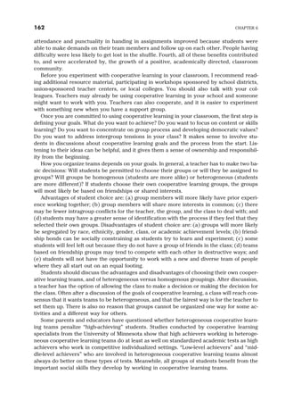 attendance and punctuality in handing in assignments improved because students were
able to make demands on their team members and follow up on each other. People having
difficulty were less likely to get lost in the shuffle. Fourth, all of these benefits contributed
to, and were accelerated by, the growth of a positive, academically directed, classroom
community.
Before you experiment with cooperative learning in your classroom, I recommend read-
ing additional resource material, participating in workshops sponsored by school districts,
union-sponsored teacher centers, or local colleges. You should also talk with your col-
leagues. Teachers may already be using cooperative learning in your school and someone
might want to work with you. Teachers can also cooperate, and it is easier to experiment
with something new when you have a support group.
Once you are committed to using cooperative learning in your classroom, the first step is
defining your goals. What do you want to achieve? Do you want to focus on content or skills
learning? Do you want to concentrate on group process and developing democratic values?
Do you want to address intergroup tensions in your class? It makes sense to involve stu-
dents in discussions about cooperative learning goals and the process from the start. Lis-
tening to their ideas can be helpful, and it gives them a sense of ownership and responsibil-
ity from the beginning.
How you organize teams depends on your goals. In general, a teacher has to make two ba-
sic decisions: Will students be permitted to choose their groups or will they be assigned to
groups? Will groups be homogenous (students are more alike) or heterogeneous (students
are more different)? If students choose their own cooperative learning groups, the groups
will most likely be based on friendships or shared interests.
Advantages of student choice are: (a) group members will more likely have prior experi-
ence working together; (b) group members will share more interests in common; (c) there
may be fewer intragroup conflicts for the teacher, the group, and the class to deal with; and
(d) students may have a greater sense of identification with the process if they feel that they
selected their own groups. Disadvantages of student choice are: (a) groups will more likely
be segregated by race, ethnicity, gender, class, or academic achievement levels; (b) friend-
ship bonds can be socially constraining as students try to learn and experiment; (c) some
students will feel left out because they do not have a group of friends in the class; (d) teams
based on friendship groups may tend to compete with each other in destructive ways; and
(e) students will not have the opportunity to work with a new and diverse team of people
where they all start out on an equal footing.
Students should discuss the advantages and disadvantages of choosing their own cooper-
ative learning teams, and of heterogeneous versus homogenous groupings. After discussion,
a teacher has the option of allowing the class to make a decision or making the decision for
the class. Often after a discussion of the goals of cooperative learning, a class will reach con-
sensus that it wants teams to be heterogeneous, and that the fairest way is for the teacher to
set them up. There is also no reason that groups cannot be organized one way for some ac-
tivities and a different way for others.
Some parents and educators have questioned whether heterogeneous cooperative learn-
ing teams penalize “high-achieving” students. Studies conducted by cooperative learning
specialists from the University of Minnesota show that high achievers working in heteroge-
neous cooperative learning teams do at least as well on standardized academic tests as high
achievers who work in competitive individualized settings. “Low-level achievers” and “mid-
dle-level achievers” who are involved in heterogeneous cooperative learning teams almost
always do better on these types of tests. Meanwhile, all groups of students benefit from the
important social skills they develop by working in cooperative learning teams.
162 CHAPTER 6
 