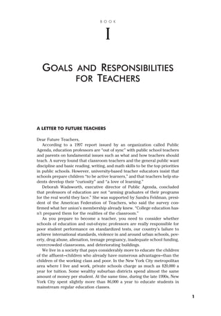 A LETTER TO FUTURE TEACHERS
Dear Future Teachers,
According to a 1997 report issued by an organization called Public
Agenda, education professors are “out of sync” with public school teachers
and parents on fundamental issues such as what and how teachers should
teach. A survey found that classroom teachers and the general public want
discipline and basic reading, writing, and math skills to be the top priorities
in public schools. However, university-based teacher educators insist that
schools prepare children “to be active learners,” and that teachers help stu-
dents develop their “curiosity” and “a love of learning.”
Deborah Wadsworth, executive director of Public Agenda, concluded
that professors of education are not “arming graduates of their programs
for the real world they face.” She was supported by Sandra Feldman, presi-
dent of the American Federation of Teachers, who said the survey con-
firmed what her union’s membership already knew. “College education has-
n’t prepared them for the realities of the classroom.”
As you prepare to become a teacher, you need to consider whether
schools of education and out-of-sync professors are really responsible for
poor student performance on standardized tests, our country’s failure to
achieve international standards, violence in and around urban schools, pov-
erty, drug abuse, alienation, teenage pregnancy, inadequate school funding,
overcrowded classrooms, and deteriorating buildings.
We live in a society that pays considerably more to educate the children
of the affluent—children who already have numerous advantages—than the
children of the working class and poor. In the New York City metropolitan
area where I live and work, private schools charge as much as $20,000 a
year for tuition. Some wealthy suburban districts spend almost the same
amount of money per student. At the same time, during the late 1990s, New
York City spent slightly more than $6,000 a year to educate students in
mainstream regular education classes.
B O O K
I
GOALS AND RESPONSIBILITIES
FOR TEACHERS
1
 