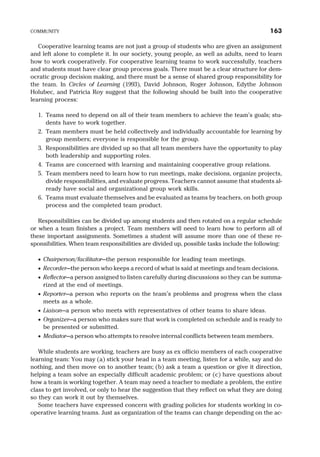 Cooperative learning teams are not just a group of students who are given an assignment
and left alone to complete it. In our society, young people, as well as adults, need to learn
how to work cooperatively. For cooperative learning teams to work successfully, teachers
and students must have clear group process goals. There must be a clear structure for dem-
ocratic group decision making, and there must be a sense of shared group responsibility for
the team. In Circles of Learning (1993), David Johnson, Roger Johnson, Edythe Johnson
Holubec, and Patricia Roy suggest that the following should be built into the cooperative
learning process:
1. Teams need to depend on all of their team members to achieve the team’s goals; stu-
dents have to work together.
2. Team members must be held collectively and individually accountable for learning by
group members; everyone is responsible for the group.
3. Responsibilities are divided up so that all team members have the opportunity to play
both leadership and supporting roles.
4. Teams are concerned with learning and maintaining cooperative group relations.
5. Team members need to learn how to run meetings, make decisions, organize projects,
divide responsibilities, and evaluate progress. Teachers cannot assume that students al-
ready have social and organizational group work skills.
6. Teams must evaluate themselves and be evaluated as teams by teachers, on both group
process and the completed team product.
Responsibilities can be divided up among students and then rotated on a regular schedule
or when a team finishes a project. Team members will need to learn how to perform all of
these important assignments. Sometimes a student will assume more than one of these re-
sponsibilities. When team responsibilities are divided up, possible tasks include the following:
· Chairperson/facilitator—the person responsible for leading team meetings.
· Recorder—the person who keeps a record of what is said at meetings and team decisions.
· Reflector—a person assigned to listen carefully during discussions so they can be summa-
rized at the end of meetings.
· Reporter—a person who reports on the team’s problems and progress when the class
meets as a whole.
· Liaison—a person who meets with representatives of other teams to share ideas.
· Organizer—a person who makes sure that work is completed on schedule and is ready to
be presented or submitted.
· Mediator—a person who attempts to resolve internal conflicts between team members.
While students are working, teachers are busy as ex officio members of each cooperative
learning team: You may (a) stick your head in a team meeting, listen for a while, say and do
nothing, and then move on to another team; (b) ask a team a question or give it direction,
helping a team solve an especially difficult academic problem; or (c) have questions about
how a team is working together. A team may need a teacher to mediate a problem, the entire
class to get involved, or only to hear the suggestion that they reflect on what they are doing
so they can work it out by themselves.
Some teachers have expressed concern with grading policies for students working in co-
operative learning teams. Just as organization of the teams can change depending on the ac-
COMMUNITY 163
 