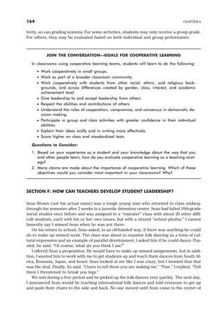 tivity, so can grading systems. For some activities, students may only receive a group grade.
For others, they may be evaluated based on both individual and group performance.
JOIN THE CONVERSATION—GOALS FOR COOPERATIVE LEARNING
In classrooms using cooperative learning teams, students will learn to do the following:
· Work cooperatively in small groups.
· Work as part of a broader classroom community.
· Work cooperatively with students from other racial, ethnic, and religious back-
grounds, and across differences created by gender, class, interest, and academic
achievement level.
· Give leadership to and accept leadership from others.
· Respect the abilities and contributions of others.
· Understand the roles of cooperation, compromise, and consensus in democratic de-
cision making.
· Participate in group and class activities with greater confidence in their individual
abilities.
· Explain their ideas orally and in writing more effectively.
· Score higher on class and standardized tests.
Questions to Consider:
1. Based on your experience as a student and your knowledge about the way that you
and other people learn, how do you evaluate cooperative learning as a teaching strat-
egy?
2. Many claims are made about the importance of cooperative learning. Which of these
objectives would you consider most important in your classrooms? Why?
SECTION F: HOW CAN TEACHERS DEVELOP STUDENT LEADERSHIP?
Sean Brown (not his actual name) was a tough young man who returned to class midway
through the semester after 2 weeks in a juvenile detention center. Sean had failed 10th-grade
social studies once before and was assigned to a “repeater” class with about 20 other diffi-
cult students, each with his or her own issues, but with a shared “school phobia.” I cannot
honestly say I missed Sean when he was not there.
On his return to school, Sean asked, in an off-handed way, if there was anything he could
do to make up missed work. The class was about to examine folk dancing as a form of cul-
tural expression and an example of parallel development. I asked him if he could dance. Puz-
zled, he said, “Of course, what do you think I am?”
I offered Sean a proposition. He would have to make up missed assignments, but in addi-
tion, I wanted him to work with me to get students up and teach them dances from South Af-
rica, Romania, Japan, and Israel. Sean looked at me like I was crazy, but I insisted that that
was the deal. Finally, he said, “I have to tell them you are making me.” “Fine,” I replied. “Tell
them I threatened to break you legs.”
We met during a free period and he picked up the folk dances very quickly. The next day,
I announced Sean would be teaching international folk dances and told everyone to get up
and push their chairs to the side and back. No one moved until Sean came to the center of
164 CHAPTER 6
 